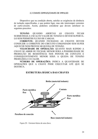 24
2.3 CHAVES SIMPLES/CHAVES DE IMPULSO
Dispositivo que na condição aberta, satisfaz as exigências de distância
de isolação especificadas, e que podem ligar, mas não interromper correntes
de curto-circuito. Assim, podemos considerar que devem satisfazer os
seguintes preceitos:
TENSÃO: QUANDO ABERTAS AS CHAVES FICAM
SUBMETIDAS A UM ALTO VALOR DE TENSÃO E DEVEM SUPORTÁ-
LO SEM PERMITIR FLUXO DE CARGAS.
CORRENTE: QUANDO FECHADAS AS CHAVES DEVEM
CONDUZIR A CORRENTE DO CIRCUITO COMANDADO SEM SUPER
AQUECER NEM PROVOCAR QUEDA DE TENSÃO.
VELOCIDADE DE OPERAÇÃO: QUANTO MAIS RÁPIDO A
CHAVE SE ABRIR OU FECHAR, MENOR SERÁ A POSSIBILIDADE DE
PRODUÇÃO DE RESISTÊNCIA NOS PONTOS DE CONTATO E
CONSEQUENTEMENTE MENOR SERÁ A QUEDA DE TENSÃO
PRODUZIDA E O CALOR.
NÚMERO DE OPERAÇÕES: INDICA A QUANTIDADE DE
OPERAÇÕES QUE A CHAVE PODE EXECUTAR ATÉ QUE SE
DESTRUA.
Figura 20 – Estrutura básica de uma chave.
Parte metálica
fixa
Botão (material isolante)
ContatoParte metálica
fixa
Base (material isolante)
Parafuso de conexão
ESTRUTURA BÁSICA DAS CHAVES
 