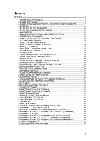 3
Sumário
SUMÁRIO...................................................................................................................................................3
1 DISPOSITIVOS DE PROTEÇÃO....................................................................................................4
1.1 RELÉS BIMETÁLICOS ................................................................................................................4
1.2 RELÉS DE SOBRECORRENTE CONTRA CORRENTES DE CURTO-CIRCUITO.....................7
1.3 FUSÍVEIS.....................................................................................................................................8
1.3.1 QUANTO AO TIPO DE FUSÍVEIS:.......................................................................................10
1.3.2 QUANTO A VELOCIDADE DE ATUAÇÃO: ..........................................................................11
1.4 DISJUNTORES ..........................................................................................................................12
1.5 CARACTERÍSTICAS COMPARATIVAS FUSÍVEL-DISJUNTOR..............................................16
2 DISPOSITIVOS DE COMANDOS ................................................................................................18
2.1 CHAVE DE PARTIDA DIRETA MANUAL (CHAVE FACA) ......................................................18
2.1.1 CHAVE SECCIONADORA......................................................................................................20
2.2 CHAVES ROTATIVAS BLINDADAS .........................................................................................21
2.3 CHAVES SIMPLES/CHAVES DE IMPULSO .............................................................................24
2.4 CHAVES DE IMPULSO .............................................................................................................25
2.5 BOTÃO DE COMANDO DE FIM DE CURSO: .........................................................................28
2.6 ASSOCIAÇÕES DE CHAVES ....................................................................................................28
2.7 SINALIZAÇÃO ...........................................................................................................................29
3 CHAVE MAGNÉTICA OU CONTATOR MAGNÉTICO.................................................................30
3.1 COMO FUNCIONA A CHAVE MAGNÉTICA: ...........................................................................31
3.1 CONSTRUÇÃO:.........................................................................................................................34
3.2 CONTATOR DE POTÊNCIA E CONTATOR AUXILIAR ..........................................................37
3.3 FUNCIONAMENTO DO CONTATOR. ......................................................................................39
3.4 CONTATORES, CATEGORIAS DE EMPREGO - IEC 947 ......................................................40
3.5 DURABILIDADE OU VIDA ÚTIL. ............................................................................................41
4 RELÉS DE TEMPO (TEMPORIZADOR) ......................................................................................42
4.1 SÍMBOLOS DOS RELÉS ...........................................................................................................44
4.2 RELÉ DE TEMPO ESTRELA-TRIÂNGULO...............................................................................44
5 CIRCUITOS DE COMANDOS E FORÇA......................................................................................46
5.1 INTERTRAVAMENTO ...............................................................................................................48
6 LIGAÇÃO ESTRELA-TRIÂNGULO PARA CARGAS TRIFÁSICAS:.............................................51
6.1 ACIONAMENTO E PROTEÇÃO DE MOTORES.......................................................................53
6.2 PARTIDAS .................................................................................................................................53
6.3 PARTIDA EM ESTRELA-TRIÂNGULO .....................................................................................53
7 MOTORES ELÉTRICOS: ..............................................................................................................55
7.1 MOTORES DE CORRENTE CONTÍNUA ..................................................................................55
7.2 MOTORES DE CORRENTE ALTERNADA................................................................................55
7.3 MOTORES UNIVERSAIS ..........................................................................................................57
7.4 LIGAÇÃO DE MOTORES TRIFÁSICOS ...................................................................................57
8 INVERSORES DE FREQÜÊNCIA .................................................................................................60
8 INVERSORES DE FREQÜÊNCIA .................................................................................................61
9 LABORATÓRIO.............................................................................................................................62
9.1 MOTOR MONOFÁSICO ............................................................................................................62
9.2 LIGAÇÃO SUBSEQUENTE AUTOMÁTICA DE MOTORES .....................................................65
9.3 INVERSÃO DO SENTIDO DE ROTACÃO................................................................................66
9.4 LIGAÇÃO DE UM MOTOR TRIFÁSICO EM ESTRELA/ TRIÂNGULO ...................................67
9.5 COMANDO AUTOMÁTICO PARA DUAS VELOCIDADES (DAHLANDER) .......................68
9.6 ESCOLHA DO MOTOR .............................................................................................................69
9.7 COMANDO AUTOMÁTICO PARA COMPENSADOR COM REVERSÃO .................................71
9.8 COMANDO AUTOMÁTICO ESTRELA – TRIÂNGULO COM REVERSÃO..............................72
9.9 COMANDO AUTOMÁTICO PARA DUAS VELOCIDADES COM REVERSÃO.........................74
10 SIMBOLOGIA ELÉTRICA: .........................................................................................................75
10.1 SIGLA SIGNIFICADO E NATUREZA .....................................................................................75
 