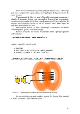 31
+ +
O seu funcionamento se dá perante condições nominais e de sobrecarga
previstas, sem porém ter capacidade de interrupção para desligar a corrente de
curto-circuito.
O acionamento é feito por uma bobina eletromagnética pertencente o
circuito de comando, bobina essa energizada e desenergizada normalmente
através de uma botoeira liga-desliga, estando ainda em série com a bobina do
contator um contato pertencente ao relé de proteção contra sobrecargas, do
tipo NF ( Normalmente Fechado ).
Esse contato auxiliar, ao abrir, interrompe a alimentação da bobina
eletromagnética, que faz o contator desligar.
Fusíveis colocados no circuito de comando fazem a proteção perante
sobrecorrentes.
3.1 COMO FUNCIONA A CHAVE MAGNÉTICA:
A chave magnética compõe-se de:
 BOBINA
 FERRAGEM (PARTE FIXA E PARTE MÓVEL)
 CHAVES (PARTE FIXA E PARTE MÓVEL)
A BOBINA, ENERGIZADA, GERA UM CAMPO MAGNÉTICO
Figura 30 – Campo magnético gerado pela circulação de corrente na bobina.
O campo magnético é concentrado pela parte fixa do entreferro, na qual
é fixada a bobina e a parte fixa das chaves.
 