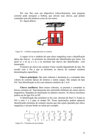 33
+
Por este fato com um dispositivo (chave/botoeira), uma pequena
corrente pode energizar a bobina, que ativará suas chaves, que podem
comandar uma alta potência como de um motor.
Ex. figura abaixo:
Figura 33 – A bobina energizada atrai os contatos.
A seguir vê-se o símbolo de uma chave magnética com a identificação
típica das chaves: os terminais do eletroímã são identificados por letras, em
geral a1 e a2 ou a e b, e os terminais das chaves são identificados com
numeração.
O número de chaves do contator é bem variado dependendo do tipo. De
acordo com o fim a que se destinam, as chaves do contator recebem
denominações específicas:
Chaves principais: São mais robustas e destinam-se a comandar altos
valores de corrente típicos de motores e outras cargas. São sempre do tipo
NA. Sua identificação se faz com números unitários de 1 as 6.
Chaves auxiliares: Bem menos robustas, se prestam a comandar as
baixas correntes de funcionamento dos eletroímãs (bobinas) de outras chaves
magnéticas, lâmpadas de sinalização ou alarmes sonoros. As chaves auxiliares
podem ser do tipo NA ou NF.
A identificação das auxiliares se faz com dezenas de final 3 e 4 para as
NA e com 1 e 2 para as dotipo NF. Essas numerações podem aparecer
identificando terminais de contatos mesmo que não sejam operados por chave
magnética e sim por botão ou rolete por exemplo.
Figura 34 – Terminais de um contator.
b
a 13
14 24
23 33
34
41
42
1
4 5
2 3
6
 