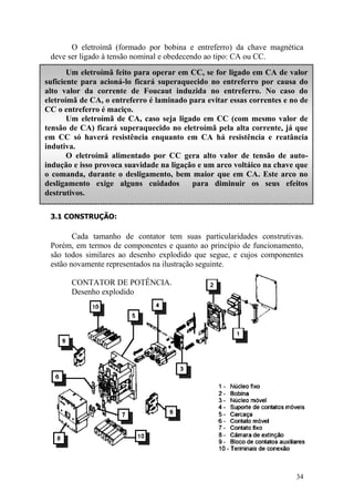34
O eletroímã (formado por bobina e entreferro) da chave magnética
deve ser ligado à tensão nominal e obedecendo ao tipo: CA ou CC.
3.1 CONSTRUÇÃO:
Cada tamanho de contator tem suas particularidades construtivas.
Porém, em termos de componentes e quanto ao princípio de funcionamento,
são todos similares ao desenho explodido que segue, e cujos componentes
estão novamente representados na ilustração seguinte.
CONTATOR DE POTÊNCIA.
Desenho explodido
Um eletroímã feito para operar em CC, se for ligado em CA de valor
suficiente para acioná-lo ficará superaquecido no entreferro por causa do
alto valor da corrente de Foucaut induzida no entreferro. No caso do
eletroímã de CA, o entreferro é laminado para evitar essas correntes e no de
CC o entreferro é maciço.
Um eletroímã de CA, caso seja ligado em CC (com mesmo valor de
tensão de CA) ficará superaquecido no eletroímã pela alta corrente, já que
em CC só haverá resistência enquanto em CA há resistência e reatância
indutiva.
O eletroímã alimentado por CC gera alto valor de tensão de auto-
indução e isso provoca suavidade na ligação e um arco voltáico na chave que
o comanda, durante o desligamento, bem maior que em CA. Este arco no
desligamento exige alguns cuidados para diminuir os seus efeitos
destrutivos.
 