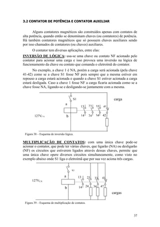 37
b
a
13
14 24
23 33
34
41
42127VCA
S1 carga
3.2 CONTATOR DE POTÊNCIA E CONTATOR AUXILIAR
Alguns contatores magnéticos são construídos apenas com contatos de
alta potência, quando então se denominam chaves (ou contatores) de potência.
Há também contatores magnéticos que só possuem chaves auxiliares sendo
por isso chamados de contatores (ou chaves) auxiliares.
O contator tem diversas aplicações, entre elas:
INVERSÃO DE LÓGICA: usa-se uma chave ou contato NF acionado pelo
contator para acionar uma carga e isso provoca uma inversão na lógica de
funcionamento da chave ou contato que comanda o eletroímã do contator.
No exemplo, a chave 1 é NA, porém a carga será acionada (pela chave
41-42) como se a chave S1 fosse NF pois sempre que a mesma estiver em
repouso a carga estará acionada e quando a chave S1 estiver acionada a carga
estará desligada. Caso a chave 1 fosse NF a carga ficaria acionada como se a
chave fosse NA, ligando-se e desligando-se juntamente com a mesma.
Figura 38 – Esquema de inversão lógica.
MULTIPLICAÇÃO DE CONTATOS: com uma única chave pode-se
acionar o contator, que pode ter várias chaves, que ligarão (NA) ou desligarão
(NF) os circuitos que estiverem ligados através dessas chaves, permite que
uma única chave opere diversos circuitos simultaneamente, como visto no
exemplo abaixo onde S1 liga o eletroímã que por sua vez aciona três cargas.
Figura 39 – Esquema de multiplicação de contatos.
cargas
b
a 13
14 24
23 33
34
41
42
127VCA
S1
 