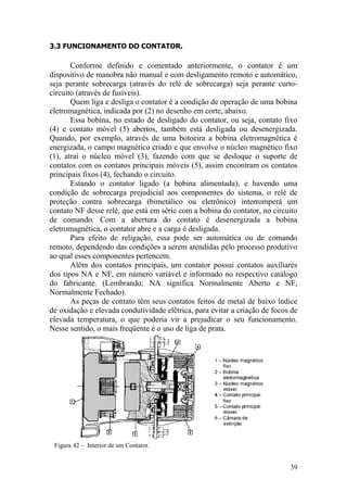 39
3.3 FUNCIONAMENTO DO CONTATOR.
Conforme definido e comentado anteriormente, o contator é um
dispositivo de manobra não manual e com desligamento remoto e automático,
seja perante sobrecarga (através do relé de sobrecarga) seja perante curto-
circuito (através de fusíveis).
Quem liga e desliga o contator é a condição de operação de uma bobina
eletromagnética, indicada por (2) no desenho em corte, abaixo.
Essa bobina, no estado de desligado do contator, ou seja, contato fixo
(4) e contato móvel (5) abertos, também está desligada ou desenergizada.
Quando, por exemplo, através de uma botoeira a bobina eletromagnética é
energizada, o campo magnético criado e que envolve o núcleo magnético fixo
(1), atrai o núcleo móvel (3), fazendo com que se desloque o suporte de
contatos com os contatos principais móveis (5), assim encontram os contatos
principais fixos (4), fechando o circuito.
Estando o contator ligado (a bobina alimentada), e havendo uma
condição de sobrecarga prejudicial aos componentes do sistema, o relé de
proteção contra sobrecarga (bimetálico ou eletrônico) interromperá um
contato NF desse relé, que está em série com a bobina do contator, no circuito
de comando. Com a abertura do contato é desenergizada a bobina
eletromagnética, o contator abre e a carga é desligada.
Para efeito de religação, essa pode ser automática ou de comando
remoto, dependendo das condições a serem atendidas pelo processo produtivo
ao qual esses componentes pertencem.
Além dos contatos principais, um contator possui contatos auxiliares
dos tipos NA e NF, em número variável e informado no respectivo catálogo
do fabricante. (Lembrando: NA significa Normalmente Aberto e NF,
Normalmente Fechado).
As peças de contato têm seus contatos feitos de metal de baixo índice
de oxidação e elevada condutividade elétrica, para evitar a criação de focos de
elevada temperatura, o que poderia vir a prejudicar o seu funcionamento.
Nesse sentido, o mais freqüente é o uso de liga de prata.
Figura 42 – Interior de um Contator.
 