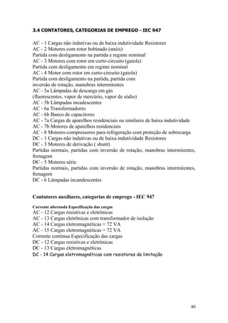 40
3.4 CONTATORES, CATEGORIAS DE EMPREGO - IEC 947
AC - 1 Cargas não indutivas ou de baixa indutividade Resistores
AC - 2 Motores com rotor bobinado (anéis)
Partida com desligamento na partida e regime nominal
AC - 3 Motores com rotor em curto-circuito (gaiola)
Partida com desligamento em regime nominal
AC - 4 Motor com rotor em curto-circuito (gaiola)
Partida com desligamento na partida, partida com
inversão de rotação, manobras intermitentes
AC - 5a Lâmpadas de descarga em gás
(fluorescentes, vapor de mercúrio, vapor de sódio)
AC - 5b Lâmpadas incadescentes
AC - 6a Transformadores
AC - 6b Banco de capacitores
AC - 7a Cargas de aparelhos residenciais ou similares de baixa indutividade
AC - 7b Motores de aparelhos residenciais
AC - 8 Motores-compressores para refrigeração com proteção de sobrecarga
DC - 1 Cargas não indutivas ou de baixa indutividade Resistores
DC - 3 Motores de derivação ( shunt)
Partidas normais, partidas com inversão de rotação, manobras intermitentes,
frenagem
DC - 5 Motores série
Partidas normais, partidas com inversão de rotação, manobras intermitentes,
frenagem
DC - 6 Lâmpadas incandescentes
Contatores auxiliares, categorias de emprego - IEC 947
Corrente alternada Especificação das cargas
AC - 12 Cargas resistivas e eletrônicas
AC - 13 Cargas eletrônicas com transformador de isolação
AC - 14 Cargas eletromagnéticas = 72 VA
AC - 15 Cargas eletromagnéticas > 72 VA
Corrente contínua Especificação das cargas
DC - 12 Cargas resistivas e eletrônicas
DC - 13 Cargas eletromagnéticas
DC - 14 Cargas eletromagnéticas com resistores de limitação
 