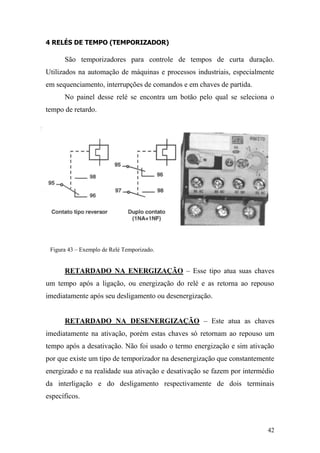 42
4 RELÉS DE TEMPO (TEMPORIZADOR)
São temporizadores para controle de tempos de curta duração.
Utilizados na automação de máquinas e processos industriais, especialmente
em sequenciamento, interrupções de comandos e em chaves de partida.
No painel desse relé se encontra um botão pelo qual se seleciona o
tempo de retardo.
Figura 43 – Exemplo de Relé Temporizado.
RETARDADO NA ENERGIZAÇÃO – Esse tipo atua suas chaves
um tempo após a ligação, ou energização do relé e as retorna ao repouso
imediatamente após seu desligamento ou desenergização.
RETARDADO NA DESENERGIZAÇÃO – Este atua as chaves
imediatamente na ativação, porém estas chaves só retornam ao repouso um
tempo após a desativação. Não foi usado o termo energização e sim ativação
por que existe um tipo de temporizador na desenergização que constantemente
energizado e na realidade sua ativação e desativação se fazem por intermédio
da interligação e do desligamento respectivamente de dois terminais
específicos.
 