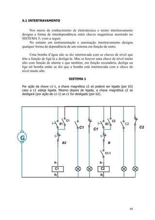 48
5.1 INTERTRAVAMENTO
Nos meios de conhecimento de eletrotécnica o termo intertravamento
designa a forma de interdependência entre chaves magnéticas mostrado no
SISTEMA 5, visto a seguir.
No entanto em instrumentação e automação intertravamento designa
qualquer forma de dependência de um sistema em função de outro.
Uma bomba d‟água não se diz intertravada com as chaves de nível que
têm a função de ligá-la e desligá-la. Mas se houver uma chave de nível muito
alto com função de alarme e que também, em função secundária, desliga ou
liga tal bomba então se diz que a bomba está intertravada com a chave de
nível muito alto.
SISTEMA 1
Por ação da chave c1-1, a chave magnética c2 só poderá ser ligada (por b3)
caso a c1 esteja ligada. Mesmo depois de ligada, a chave magnética c2 se
desligará (por ação de c1-1) se c1 for desligado (por b2).
G
a2
a1
C1
C1 C1
C1
B1
B2
a2
a1
C2
C2
C2
B3
B
C2
C1-1
 