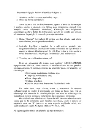 5
Esquema de ligação do Relé bimetálico da figura 1:
1. Ajustar a escala à corrente nominal da carga.
2. Botão de destravação (azul):
Antes de por o relé em funcionamento, apertar o botão de destravação.
O contato auxiliar é ajustado pela fábrica para religamento manual (com
bloqueio contra religamento automático). Comutação para religamento
automático: apertar o botão de destravação e girá-lo no sentido anti-horário,
até o encosto, da posição H (manual) para A (automático).
3. Botão "Desliga" (vermelho). O contato auxiliar abridor será aberto
manualmente, se for apertado este botão.
4. Indicador Lig./Desl - (verde). Se o relé estiver ajustado para
religamento manual, um indicador verde sobressairá da capa frontal se
ocorrer o disparo (desligamento) do relé. Para religar o relé, apertar o
botão de destravação. Na posição "automático", não há indicação.
5. Terminal para bobina do contator, A2.
Relés de sobrecarga são usados para proteger INDIRETAMENTE
equipamentos elétricos, como motores e transformadores, de um possível
superaquecimento. O superaquecimento de um motor pode, por exemplo, ser
causado por:
Sobrecarga mecânica na ponta do eixo;
Tempo de partida muito alto;
Rotor bloqueado;
Falta de uma fase;
Desvios excessivos de tensão e freqüência da rede.
Em todos estes casos citados acima, o incremento de corrente
(sobrecorrente) no motor é monitorado em todas as fases pelo relé de
sobrecarga. Os terminais do circuito principal dos relés de sobrecarga são
marcados da mesma forma que os terminais de potência dos contatores.
Os terminais dos circuitos auxiliares do relé são marcados da mesma
forma que os de contatores, com funções específicas, sendo o número de
seqüência deve ser „9‟ (nove) e, se uma segunda seqüência existir, será
identificada com o zero. Na figura 1 temos: 95, 96, 97 e 98.
Na figura seguinte temos um exemplo de Relé Bimetálico.
 
