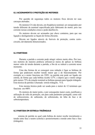 53
6.1 ACIONAMENTO E PROTEÇÃO DE MOTORES
Por questão de segurança todos os motores fixos devem ter suas
carcaças aterradas.
Os motores CA não devem, em freqüência nominal, ser energizados por
tensão diferente da nominal especificada pelo fabricante do motor, pois sua
corrente nessas condições cresce e pode danificá-lo.
Os motores devem ser acionados por chave contatora, para que sua
ligação e desligamento se façam de forma eficiente.
Devem ser ligados através de fusíveis de proteção, contra curto-
circuito, devidamente dimensionados.
6.2 PARTIDAS
Durante a partida a corrente pode atingir valores muito altos. Por isso,
nos motores de maiores potência utilizam-se meios de aplicar às bobinas
menor valor de tensão durante a partida, a fim de se reduzir a corrente nesse
momento.
Uma das formas de se conseguir essa redução é ligar as bobinas de
forma que pudessem receber tensão maior que a de funcionamento. Por
exemplo se o motor funciona em 220V, na partida este pode ser ligado em
estrela, de forma que cada bobina receba 127V, e depois que o motor atinge
pelo menos 75% da rotação nominal as bobinas passam para ligação triângulo.
Esta técnica de partida é chamada estrela triângulo, Υ/Δ.
Esta mesma técnica pode ser usada para o motor de 12 terminais que
funciona em 440V.
Os motores de maior porte, e por conseguinte maior custo, justificam a
utilização de relés de proteção, um para cada parâmetro protegido, como relé
de sobrecorrente, de subtensão, de sobretensão, de falta de fase e de
sobretemperatura.
6.3 PARTIDA EM ESTRELA-TRIÂNGULO
sistema de partida no qual cada bobina do motor recebe inicialmente a
tensão entre fase e neutro (estrela) e posteriormente a tensão entre fase e fase
(triângulo).
 