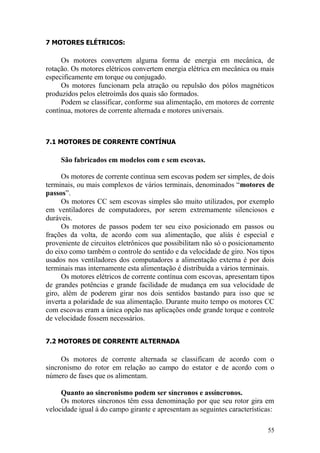 55
7 MOTORES ELÉTRICOS:
Os motores convertem alguma forma de energia em mecânica, de
rotação. Os motores elétricos convertem energia elétrica em mecânica ou mais
especificamente em torque ou conjugado.
Os motores funcionam pela atração ou repulsão dos pólos magnéticos
produzidos pelos eletroímãs dos quais são formados.
Podem se classificar, conforme sua alimentação, em motores de corrente
contínua, motores de corrente alternada e motores universais.
7.1 MOTORES DE CORRENTE CONTÍNUA
São fabricados em modelos com e sem escovas.
Os motores de corrente contínua sem escovas podem ser simples, de dois
terminais, ou mais complexos de vários terminais, denominados “motores de
passos”.
Os motores CC sem escovas simples são muito utilizados, por exemplo
em ventiladores de computadores, por serem extremamente silenciosos e
duráveis.
Os motores de passos podem ter seu eixo posicionado em passos ou
frações da volta, de acordo com sua alimentação, que aliás é especial e
proveniente de circuitos eletrônicos que possibilitam não só o posicionamento
do eixo como também o controle do sentido e da velocidade de giro. Nos tipos
usados nos ventiladores dos computadores a alimentação externa é por dois
terminais mas internamente esta alimentação é distribuída a vários terminais.
Os motores elétricos de corrente contínua com escovas, apresentam tipos
de grandes potências e grande facilidade de mudança em sua velocidade de
giro, além de poderem girar nos dois sentidos bastando para isso que se
inverta a polaridade de sua alimentação. Durante muito tempo os motores CC
com escovas eram a única opção nas aplicações onde grande torque e controle
de velocidade fossem necessários.
7.2 MOTORES DE CORRENTE ALTERNADA
Os motores de corrente alternada se classificam de acordo com o
sincronismo do rotor em relação ao campo do estator e de acordo com o
número de fases que os alimentam.
Quanto ao sincronismo podem ser síncronos e assíncronos.
Os motores síncronos têm essa denominação por que seu rotor gira em
velocidade igual à do campo girante e apresentam as seguintes características:
 