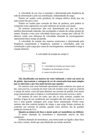 56
p
120f
V=
Onde
V = velocidade em rotações por minuto (rpm)
f=freqüência da alimentação em hertz
p= número de pólos do motor
A velocidade de seu eixo é constante e determinada pela freqüência da
rede de alimentação e pela sua constituição, independendo da carga.
Podem ser usados como geradores de energia elétrica desde que um
outro motor lhe gire o eixo.
Podem ser usados para correção de fator de potência, pois podem se
comportar como capacitores ou como indutores de acordo com ajuste.
Os motores assíncronos têm essa denominação por que seu rotor,
também denominado induzido, não acompanha a rotação do campo girante do
estator, ficando o rotor com velocidade menor que o campo (por volta de 5%
abaixo), sendo essa diferença de velocidade chamada de escorregamento.
Apresentam baixo torque de partida.
A velocidade de rotação dos motores assíncronos é determinada pela
freqüência (aumentando a freqüência, aumenta a velocidade), pela sua
constituição e pela carga (por causa do escorregamento, aumentando a carga a
rotação diminui).
A velocidade de rotação do campo é:
São classificados em motores de rotor bobinado e rotor em curto ou
de gaiola. Apresentam a vantagem de ser de construção bem mais simples
que os síncronos e por isso mais baratos que aqueles.
Os motores com rotor bobinado apresentam anéis coletores nos quais se
faz, com escovas, a conexão do rotor com um reostato com o qual se controla
o torque do motor, coisa útil para diminuir sua corrente de partida. Este motor
exige manutenção para a limpeza e eventualmente troca das escovas e anéis.
Os motores de rotor em curto, que são os mais comuns, (usados em
bombas d‟água de uso residencial, por exemplo) não têm anéis ou escovas e
isso é uma grande vantagem pois exige baixa manutenção. Porém esses
motores não têm controle próprio de torque o que exige formas externas de
controlar sua corrente de partida, quando esses motores são de grandes
potências (acima de 5cv).
Quanto ao número de fases o motor pode ser monofásico ou trifásico
O motor chamado de monofásico é alimentado através de dois
condutores.
Embora chamado de monofásico, esse motor pode ser ligado a duas fases
ou a fase e neutro, desde que seja obedecida sua tensão nominal.
 