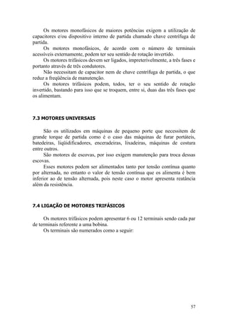 57
Os motores monofásicos de maiores potências exigem a utilização de
capacitores e/ou dispositivo interno de partida chamado chave centrífuga de
partida.
Os motores monofásicos, de acordo com o número de terminais
acessíveis externamente, podem ter seu sentido de rotação invertido.
Os motores trifásicos devem ser ligados, impreterivelmente, a três fases e
portanto através de três condutores.
Não necessitam de capacitor nem de chave centrífuga de partida, o que
reduz a freqüência de manutenção.
Os motores trifásicos podem, todos, ter o seu sentido de rotação
invertido, bastando para isso que se troquem, entre si, duas das três fases que
os alimentam.
7.3 MOTORES UNIVERSAIS
São os utilizados em máquinas de pequeno porte que necessitem de
grande torque de partida como é o caso das máquinas de furar portáteis,
batedeiras, liqüidificadores, enceradeiras, lixadeiras, máquinas de costura
entre outros.
São motores de escovas, por isso exigem manutenção para troca dessas
escovas.
Esses motores podem ser alimentados tanto por tensão contínua quanto
por alternada, no entanto o valor de tensão contínua que os alimenta é bem
inferior ao de tensão alternada, pois neste caso o motor apresenta reatância
além da resistência.
7.4 LIGAÇÃO DE MOTORES TRIFÁSICOS
Os motores trifásicos podem apresentar 6 ou 12 terminais sendo cada par
de terminais referente a uma bobina.
Os terminais são numerados como a seguir:
 