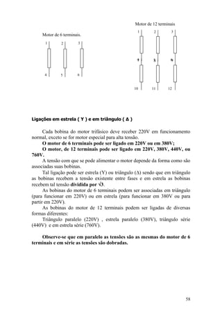 58
Ligações em estrela ( Υ ) e em triângulo ( Δ )
Cada bobina do motor trifásico deve receber 220V em funcionamento
normal, exceto se for motor especial para alta tensão.
O motor de 6 terminais pode ser ligado em 220V ou em 380V;
O motor, de 12 terminais pode ser ligado em 220V, 380V, 440V, ou
760V.
A tensão com que se pode alimentar o motor depende da forma como são
associadas suas bobinas.
Tal ligação pode ser estrela (Y) ou triângulo ( ) sendo que em triângulo
as bobinas recebem a tensão existente entre fases e em estrela as bobinas
recebem tal tensão dividida por 3.
As bobinas do motor de 6 terminais podem ser associadas em triângulo
(para funcionar em 220V) ou em estrela (para funcionar em 380V ou para
partir em 220V).
As bobinas do motor de 12 terminais podem ser ligadas de diversas
formas diferentes:
Triângulo paralelo (220V) , estrela paralelo (380V), triângulo série
(440V) e em estrela série (760V).
Observe-se que em paralelo as tensões são as mesmas do motor de 6
terminais e em série as tensões são dobradas.
1
4
2
5
3
6
1
4
2
5
3
67
10
4
8
7
2
11
9
12
Motor de 6 terminais.
Motor de 12 terminais
 