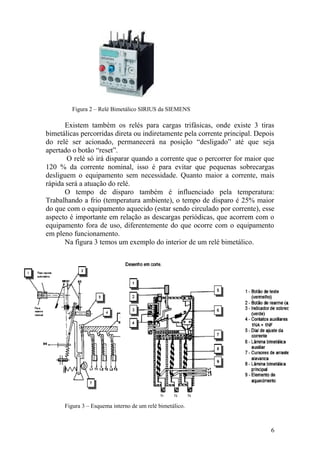 6
Figura 2 – Relé Bimetálico SIRIUS da SIEMENS
Existem também os relés para cargas trifásicas, onde existe 3 tiras
bimetálicas percorridas direta ou indiretamente pela corrente principal. Depois
do relé ser acionado, permanecerá na posição “desligado” até que seja
apertado o botão “reset”.
O relé só irá disparar quando a corrente que o percorrer for maior que
120 % da corrente nominal, isso é para evitar que pequenas sobrecargas
desliguem o equipamento sem necessidade. Quanto maior a corrente, mais
rápida será a atuação do relé.
O tempo de disparo também é influenciado pela temperatura:
Trabalhando a frio (temperatura ambiente), o tempo de disparo é 25% maior
do que com o equipamento aquecido (estar sendo circulado por corrente), esse
aspecto é importante em relação as descargas periódicas, que acorrem com o
equipamento fora de uso, diferentemente do que ocorre com o equipamento
em pleno funcionamento.
Na figura 3 temos um exemplo do interior de um relé bimetálico.
Figura 3 – Esquema interno de um relé bimetálico.
 