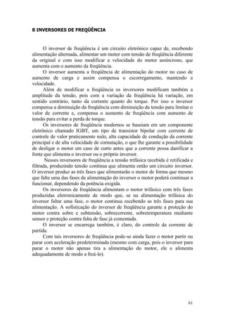 61
8 INVERSORES DE FREQÜÊNCIA
O inversor de freqüência é um circuito eletrônico capaz de, recebendo
alimentação alternada, alimentar um motor com tensão de freqüência diferente
da original e com isso modificar a velocidade do motor assíncrono, que
aumenta com o aumento da freqüência.
O inversor aumenta a freqüência de alimentação do motor no caso de
aumento de carga e assim compensa o escorregamento, mantendo a
velocidade.
Além de modificar a freqüência os inversores modificam também a
amplitude da tensão, pois com a variação da freqüência há variação, em
sentido contrário, tanto da corrente quanto do torque. Por isso o inversor
compensa a diminuição da freqüência com diminuição da tensão para limitar o
valor de corrente e, compensa o aumento de freqüência com aumento de
tensão para evitar a perda de torque.
Os inversores de freqüência modernos se baseiam em um componente
eletrônico chamado IGBT, um tipo de transistor bipolar com corrente de
controle de valor praticamente nulo, alta capacidade de condução da corrente
principal e de alta velocidade de comutação, o que lhe garante a possibilidade
de desligar o motor em caso de curto antes que a corrente possa danificar a
fonte que alimenta o inversor ou o próprio inversor.
Nesses inversores de freqüência a tensão trifásica recebida é retificada e
filtrada, produzindo tensão contínua que alimenta então um circuito inversor.
O inversor produz as três fases que alimentarão o motor de forma que mesmo
que falte uma das fases de alimentação do inversor o motor poderá continuar a
funcionar, dependendo da potência exigida.
Os inversores de freqüência alimentam o motor trifásico com três fases
produzidas eletronicamente de modo que, se na alimentação trifásica do
inversor faltar uma fase, o motor continua recebendo as três fases para sua
alimentação. A sofisticação do inversor de freqüência garante a proteção do
motor contra sobre e subtensão, sobrecorrente, sobretemperatura mediante
sensor e proteção contra falta de fase já comentada.
O inversor se encarrega também, é claro, do controle da corrente de
partida.
Com tais inversores de freqüência pode-se ainda fazer o motor partir ou
parar com aceleração predeterminada (mesmo com carga, pois o inversor para
parar o motor não apenas tira a alimentação do motor, ele o alimenta
adequadamente de modo a freá-lo).
 