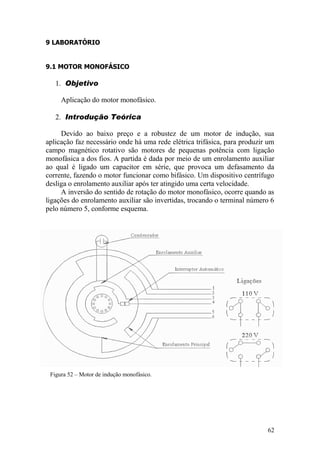 62
9 LABORATÓRIO
9.1 MOTOR MONOFÁSICO
1. Objetivo
Aplicação do motor monofásico.
2. Introdução Teórica
Devido ao baixo preço e a robustez de um motor de indução, sua
aplicação faz necessário onde há uma rede elétrica trifásica, para produzir um
campo magnético rotativo são motores de pequenas potência com ligação
monofásica a dos fios. A partida é dada por meio de um enrolamento auxiliar
ao qual é ligado um capacitor em série, que provoca um defasamento da
corrente, fazendo o motor funcionar como bifásico. Um dispositivo centrífugo
desliga o enrolamento auxiliar após ter atingido uma certa velocidade.
A inversão do sentido de rotação do motor monofásico, ocorre quando as
ligações do enrolamento auxiliar são invertidas, trocando o terminal número 6
pelo número 5, conforme esquema.
Figura 52 – Motor de indução monofásico.
 
