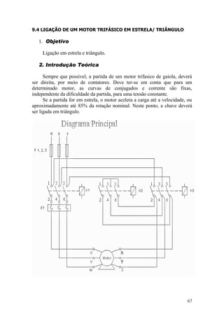 67
9.4 LIGAÇÃO DE UM MOTOR TRIFÁSICO EM ESTRELA/ TRIÂNGULO
1. Objetivo
Ligação em estrela e triângulo.
2. Introdução Teórica
Sempre que possível, a partida de um motor trifasico de gaiola, deverá
ser direita, por meio de contatores. Deve ter-se em conta que para um
determinado motor, as curvas de conjugados e corrente são fixas,
independente da dificuldade da partida, para uma tensão constante.
Se a partida for em estrela, o motor acelera a carga até a velocidade, ou
aproximadamente até 85% da rotação nominal. Neste ponto, a chave deverá
ser ligada em triângulo.
 