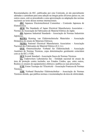 76
Recomendações da IEC, publicadas por esta Comissão, já são parcialmente
adotadas e caminham para uma adoção na íntegra pelos diversos países ou, em
outros casos, está se procedendo a uma aproximação ou adaptação das normas
nacionais ao texto dessas normas internacionais.
JEC Japanese Electrotechinical Committee - Comissão Japonesa de
Eletrotécnica.
JEM The Standards of Japan Electrical Manufactures Association -
Normas da Associação de Fabricantes de Material Elétrico do Japão.
JIS Japanese Industrial Standards - Associação de Normas Industriais
Japonesas.
KEMA Kenring van Elektrotechnische Materialen - Associação
Holandesa de ensaio de Materiais Elétricos.
NEMA National Electrical Manufactures Association - Associação
Nacional dos Fabricantes de Material Elétrico (E.U.A.).
OVE Osterreichischer Verband fur Elektrotechnik - Associação
Austríaca de Normas Técnicas, cujas determinações geralmente coincidem
com as da IEC e VDE.
SEN Svensk Standard - Associação Sueca de Normas Técnicas.
UL Underwriters Laboratories Inc - Entidade nacional de ensaio da
área de proteção contra incêndio, nos Estados Unidos, que, entre outros,
Realiza os ensaios de equipamentos elétricos e publica as suas prescrições.
UTE Union Tecnique de l‟Electricité - Associação Francesa de Normas
Técnicas.
VDE Verband Deutscher Elektrotechniker - Associação de Normas
Técnicas alemãs, que publica normas e recomendações da área de eletricidade.
 