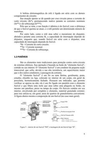 8
A bobina eletromagnética do relé é ligada em série com os demais
componentes do circuito.
Sua atuação apenas se dá quando por esse circuito passa a corrente de
curto circuito (Ik*), permanecendo inativo perante as correntes nominais
(In**) e de sobrecarga (Ir***).
Pelo que se nota, a sua função é idêntica à do fusível, com a diferença
de que o fusível queima ao atuar, e o relé permite um determinado número de
manobras.
Por outro lado, como o relé atua sobre o mecanismo do disjuntor,
abrindo-o perante uma corrente Ik, a capacidade de interrupção depende do
disjuntor, enquanto que, usando fusível em série com o disjuntor, essa
capacidade de interrupção depende do fusível.
*Ik = Corrente de curto circuito.
**In = Corrente nominal.
***Ir = Corrente de sobracarga.
1.3 FUSÍVEIS
São os elementos mais tradicionais para proteção contra curto-circuito
de sistemas elétricos. Sua operação é baseada na fusão do “elemento fusível”,
contido no seu interior. O “elemento fusível” é um condutor de pequena seção
transversal, que sofre, devido a sua alta resistência, um aquecimento maior
que o dos outros condutores, à passagem da corrente.
O “elemento fusível” é um fio ou uma lâmina, geralmente, prata,
estanho, chumbo ou liga, colocado no interior de um corpo, em geral de
porcelana, hermeticamente fechado. Possuem um indicador, que permite
verificar se operou ou não; ele é um fio ligado em paralelo com o elemento
fusível e que libera uma mola que atua sobre uma plaqueta ou botão, ou
mesmo um parafuso, preso na tampa do corpo. Os fusíveis contém em seu
interior, envolvendo por completo o elemento, material granulado extintor;
para isso utiliza-se, em geral, areia de quartzo de granulometria conveniente.
A figura abaixo mostra a composição de um fusível (no caso mais geral).
Figura 5 – interior de um fusível “NH” e montagem de um fusível tipo “D”.
 