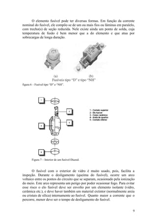 9
O elemento fusível pode ter diversas formas. Em função da corrente
nominal do fusível, ele compõe-se de um ou mais fios ou lâminas em paralelo,
com trecho(s) de seção reduzida. Nele existe ainda um ponto de solda, cuja
temperatura de fusão é bem menor que a do elemento e que atua por
sobrecargas de longa duração.
figura 6 – Fusível tipo “D” e “NH”.
Figura 7 – Interior de um fusível Diazed.
O fusível com o exterior de vidro é muito usado, pois, facilita a
inspeção. Durante o desligamento (queima do fusível), ocorre um arco
voltaico entre os pontos do circuito que se separam, ocasionado pela ionização
do meio. Este arco representa um perigo por poder ocasionar fogo. Para evitar
esse risco o elo fusível deve ser envolto por um elemento isolante (vidro,
cerâmica etc.), e deve haver também um material extintor (normalmente areia
ou cristais de sílica) internamente ao fusível. Quanto maior a corrente que o
percorre, menor deve ser o tempo de desligamento do fusível.
 
