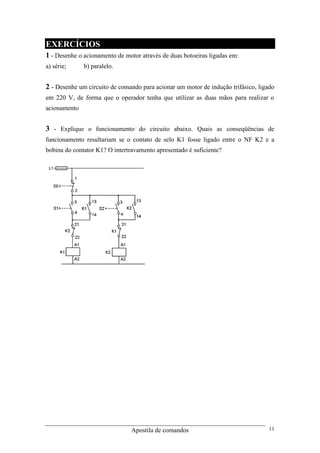 Apostila de comandos 11
EXERCÍCIOS
1 - Desenhe o acionamento de motor através de duas botoeiras ligadas em:
a) série; b) paralelo.
2 - Desenhe um circuito de comando para acionar um motor de indução trifásico, ligado
em 220 V, de forma que o operador tenha que utilizar as duas mãos para realizar o
acionamento
3 - Explique o funcionamento do circuito abaixo. Quais as conseqüências de
funcionamento resultariam se o contato de selo K1 fosse ligado entre o NF K2 e a
bobina do contator K1? O intertravamento apresentado é suficiente?
 