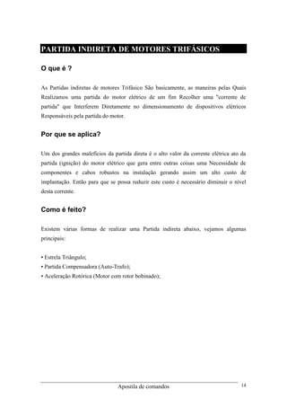 Apostila de comandos 14
PARTIDA INDIRETA DE MOTORES TRIFÁSICOS
O que é ?
As Partidas indiretas de motores Trifásico São basicamente, as maneiras pelas Quais
Realizamos uma partida do motor elétrico de um fim Recolher uma "corrente de
partida" que Interferem Diretamente no dimensionamento de dispositivos elétricos
Responsáveis pela partida do motor.
Por que se aplica?
Um dos grandes malefícios da partida direta é o alto valor da corrente elétrica ato da
partida (ignição) do motor elétrico que gera entre outras coisas uma Necessidade de
componentes e cabos robustos na instalação gerando assim um alto custo de
implantação. Então para que se possa reduzir este custo é necessário diminuir o nível
desta corrente.
Como é feito?
Existem várias formas de realizar uma Partida indireta abaixo, vejamos algumas
principais:
• Estrela Triângulo;
• Partida Compensadora (Auto-Trafo);
• Aceleração Rotórica (Motor com rotor bobinado);
 