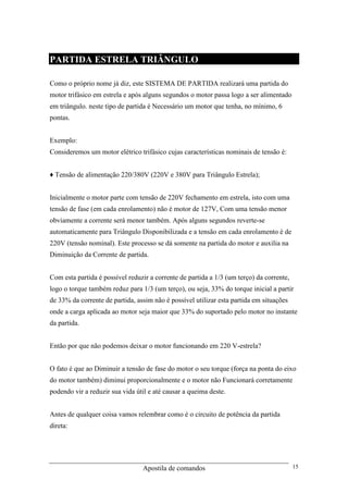 Apostila de comandos 15
PARTIDA ESTRELA TRIÂNGULO
Como o próprio nome já diz, este SISTEMA DE PARTIDA realizará uma partida do
motor trifásico em estrela e após alguns segundos o motor passa logo a ser alimentado
em triângulo. neste tipo de partida é Necessário um motor que tenha, no mínimo, 6
pontas.
Exemplo:
Consideremos um motor elétrico trifásico cujas características nominais de tensão é:
♦ Tensão de alimentação 220/380V (220V e 380V para Triângulo Estrela);
Inicialmente o motor parte com tensão de 220V fechamento em estrela, isto com uma
tensão de fase (em cada enrolamento) não é motor de 127V, Com uma tensão menor
obviamente a corrente será menor também. Após alguns segundos reverte-se
automaticamente para Triângulo Disponibilizada e a tensão em cada enrolamento é de
220V (tensão nominal). Este processo se dá somente na partida do motor e auxilia na
Diminuição da Corrente de partida.
Com esta partida é possível reduzir a corrente de partida a 1/3 (um terço) da corrente,
logo o torque também reduz para 1/3 (um terço), ou seja, 33% do torque inicial a partir
de 33% da corrente de partida, assim não é possível utilizar esta partida em situações
onde a carga aplicada ao motor seja maior que 33% do suportado pelo motor no instante
da partida.
Então por que não podemos deixar o motor funcionando em 220 V-estrela?
O fato é que ao Diminuir a tensão de fase do motor o seu torque (força na ponta do eixo
do motor também) diminui proporcionalmente e o motor não Funcionará corretamente
podendo vir a reduzir sua vida útil e até causar a queima deste.
Antes de qualquer coisa vamos relembrar como é o circuito de potência da partida
direta:
 