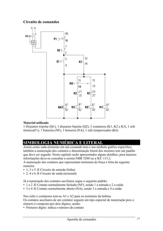 Apostila de comandos 17
Circuito de comandos
Material utilizado
1 Disjuntor tripolar (Q1), 1 disjuntor bipolar (Q2), 3 contatores (K1, K2 e K3), 1 relé
térmico(F1), 1 botoeira (NF), 1 botoeira (NA), 1 relé temporizador (K6).
SIMBOLOGIA NUMÉRICA E LITERAL
Assim como cada elemento em um comando tem o seu símbolo gráfico específico,
também a numeração dos contatos e denominação literal dos mesmos tem um padrão
que deve ser seguido. Neste capítulo serão apresentados alguns detalhes, para maiores
informações deve-se consultar a norma NBR 5280 ou a IEC 113.2.
A numeração dos contatos que representam terminais de força é feita da seguinte
maneira:
• 1, 3 e 5 Æ Circuito de entrada (linha)
• 2, 4 e 6 Æ Circuito de saída (terminal)
Já a numeração dos contatos auxiliares segue o seguinte padrão:
• 1 e 2 Æ Contato normalmente fechado (NF), sendo 1 a entrada e 2 a saída
• 3 e 4 Æ Contato normalmente aberto (NA), sendo 3 a entrada e 4 a saída
Nos relés e contatores tem-se A1 e A2 para os terminais da bobina.
Os contatos auxiliares de um contator seguem um tipo especial de numeração pois o
número é composto por dois dígitos, sendo:
• Primeiro dígito: indica o número do contato
 