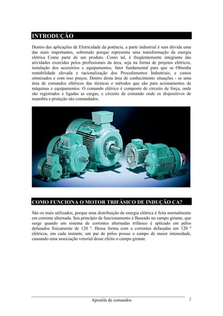 Apostila de comandos 2
INTRODUÇÃO
Dentro das aplicações de Eletricidade da potência, a parte industrial é sem dúvida uma
das mais importantes, sobretudo porque representa uma transformação da energia
elétrica Como parte de um produto. Como tal, é freqüentemente integrante das
atividades exercidas pelos profissionais da área, seja na forma de projetos elétricos,
instalação dos acessórios e equipamentos, fator fundamental para que se Obtenha
rentabilidade elevada e racionalização dos Procedimentos Industriais, e custos
otimizados e com isso preços. Dentro desta área de conhecimento situações - se uma
área de comandos elétricos das técnicas e métodos que são para acionamentos de
máquinas e equipamentos. O comando elétrico é composto de circuito de força, onde
são registrados e ligadas as cargas, e circuito de comando onde os dispositivos de
manobra e proteção são comandados.
COMO FUNCIONA O MOTOR TRIFÁSICO DE INDUÇÃO CA?
São os mais utilizados, porque uma distribuição de energia elétrica é feita normalmente
em corrente alternada. Seu princípio de funcionamento é Baseado no campo girante, que
surge quando um sistema de correntes alternadas trifásico é aplicado em pólos
defasados fisicamente de 120 º. Dessa forma com a correntes defasadas em 120 º
elétricos, em cada instante, um par de pólos possui o campo de maior intensidade,
causando uma associação vetorial desse efeito o campo girante.
 