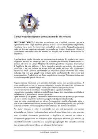 Apostila de comandos 3
Campo magnético girante como a soma de três vetores
MOTOR DE INDUÇÃO: funciona normalmente com velocidade constante, que varia
ligeiramente com a carga mecânica aplicada ao eixo. Devido a sua grande simplicidade,
robustez e baixo custo é o motor mais utilizado de todos, sendo Adequado para quase
todos os tipos de máquinas acionadas encontradas na prática. Atualmente é Possível
controlarmos uma velocidade dos motores de indução com o auxílio de inversores de
freqüência.
A aplicação de tensão alternada nos enrolamentos do extrator Irá produzir um campo
magnético variante no tempo que Devido a distribuição uniforme do enrolamento do
extrator Irá Gerar um Campo Magnético Resultante girante na velocidade proporcional
à freqüência da rede trifásica. O fluxo magnético girante não extrator atravessará o
entreferro e por ser variante no tempo induzirá tensão alternada não enrolamento
trifásico do rotor. Como os enrolamentos do rotor estão curtos circuitados essa tensão
induzida fará com que circule uma corrente pelo enrolamento do rotor o que por
conseqüência ira Produzir sem um fluxo magnético do rotor que Tentara se alinhar com
o campo magnético girante do extrator.
Alguns motores funcionam com corrente alternada; outros com corrente contínua. À
primeira categoria pertencem o motor assíncrono e o motor síncrono (este, praticamente
um alternador que absorve energia elétrica para fornecer energia mecânica).
O motor assíncrono é constituído basicamente pelos seguintes elementos:
- um circuito magnético estático, constituído por chapas ferro magnéticas empilhadas e
isolado entre si, ao qual se dá o nome de extrator;
- por bobinas (n. de grupos, consoante o motor monofásico ou polifásico) localizadas
em cavas abertas no extrator e alimentadas pela rede de corrente alternada;
- por um rotor constituído por um núcleo ferromagnético, também laminado, sobre o
qual se encontra um enrolamento ou um conjunto de condutores paralelos, nos quais são
induzidas correntes provocadas pela corrente alternada das bobinas do extrator.
No motor síncrono, o rotor é constituído por um ímã permanente ou bobinas
alimentadas em corrente contínua mediante anéis coletores. Neste caso, o rotor gira com
uma velocidade diretamente proporcional a freqüência da corrente no estator e
inversamente proporcional ao número de pólos magnéticos do motor. São motores de
velocidade constante e constitui-se a sua principal aplicação. São utilizados somente
para grandes potências devido ao seu alto custo de fabricação.
 