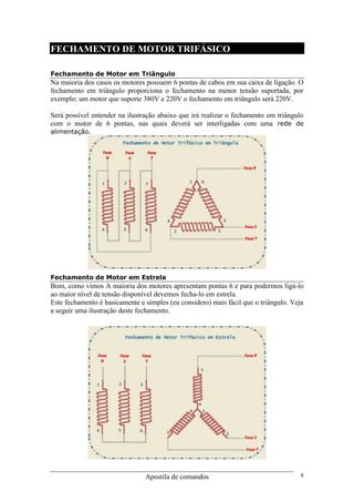 Apostila de comandos 4
FECHAMENTO DE MOTOR TRIFÁSICO
Fechamento de Motor em Triângulo
Na maioria dos casos os motores possuem 6 pontas de cabos em sua caixa de ligação. O
fechamento em triângulo proporciona o fechamento na menor tensão suportada, por
exemplo: um motor que suporte 380V e 220V o fechamento em triângulo será 220V.
Será possível entender na ilustração abaixo que irá realizar o fechamento em triângulo
com o motor de 6 pontas, nas quais deverá ser interligadas com uma rede de
alimentação.
Fechamento de Motor em Estrela
Bom, como vimos A maioria dos motores apresentam pontas 6 e para podermos ligá-lo
ao maior nível de tensão disponível devemos fecha-lo em estrela.
Este fechamento é basicamente e simples (eu considero) mais fácil que o triângulo. Veja
a seguir uma ilustração deste fechamento.
 