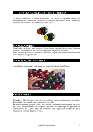 Apostila de comandos 6
CHAVES AUXILIARES TIPO BOTOEIRA
As chaves auxiliares, ou botões de comando, são chaves de comando manual que
interrompem um Estabelecem ou circuito de comando por meio de pulsos. Podem ser
montadas em painéis ou em sobreposição para caixas.
SINALIZADORES
Sinalização é a forma visual ou sonora de se chamar a atenção do operador Para uma
situação Determinada em um circuito, máquina ou conjunto de máquinas.
Ela é realizada por meio de buzinas e campainhas ou por Sinalizadores luminosos com
cores determinadas por normas.
SINALIZAÇÃO LUMINOSA
A sinalização luminosa é a mais usada por ser de mais rápida identificação.
CONTATORES
Contatores São dispositivos de manobra mecânica eletromagneticamente, acionados,
Construídos Para uma elevada freqüência de operação.
De acordo com uma potência (carga), um contator é o dispositivo de comando que pode
ser usado individualmente ou acoplado um reles de sobrecarga, na proteção de
sobrecorrente. Há Certos tipos de contatores com capacidade estabelecer de e
interromper correntes de curto-circuito.
 