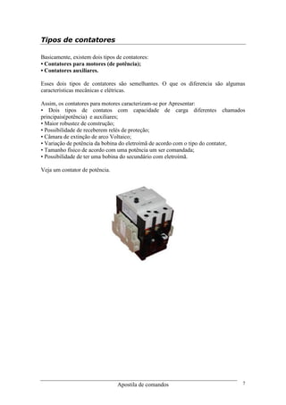 Apostila de comandos 7
Tipos de contatores
Basicamente, existem dois tipos de contatores:
• Contatores para motores (de potência);
• Contatores auxiliares.
Esses dois tipos de contatores são semelhantes. O que os diferencia são algumas
características mecânicas e elétricas.
Assim, os contatores para motores caracterizam-se por Apresentar:
• Dois tipos de contatos com capacidade de carga diferentes chamados
principais(potência) e auxiliares;
• Maior robustez de construção;
• Possibilidade de receberem relés de proteção;
• Câmara de extinção de arco Voltaico;
• Variação de potência da bobina do eletroímã de acordo com o tipo do contator,
• Tamanho físico de acordo com uma potência um ser comandada;
• Possibilidade de ter uma bobina do secundário com eletroímã.
Veja um contator de potência.
 