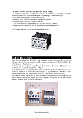 Apostila de comandos 8
Os contatores auxiliares são usados para:
• Aumentar o número de contatos auxiliares dos contatores de motores, comandar
contatores de elevado consumo na bobina, evitar repique e para sinalização.
Esses contatores apresentar caracterizam-se por:
• Tamanho físico variável conforme o número de contatos;
• Potência do eletroímã praticamente constante;
• Corrente nominal de carga máxima de 10 A para todos os contatos;
• Ausência de necessidade de relê de proteção e de câmara de extinção.
Um Contator auxiliar é mostrado na ilustração a seguir.
RELES TÉRMICOS
Esse tipo de relê, como dispositivo de proteção, controle ou comando do circuito
elétrico, atua por efeito térmico provocado pela corrente elétrica. O elemento básico dos
reles térmicos e Bimetálicos.
O bimetal é um conjunto formado por duas lâminas de metais diferentes Ferro
(normalmente e níquel), sobrepostas e soldadas.
Esses dois metais, de coeficientes de dilatação diferentes, metálico formam um par. por
causa da diferença de coeficiente de dilatação, se o par metálico submetido a uma
temperatura elevada, vai fazer um dos metais do par se dilatar mais que o outro.
Por estarem unidos fortemente, o metal de menor coeficiente de dilatação provoca o
encurvamento do conjunto para o seu lado, afastando o conjunto de um determinado
ponto. Causando assim o desarme do mesmo.
 
