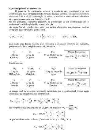 Equação química da combustão
      O processo de combustão envolve a oxidação dos constituintes de um
combustível e pode ser representado por uma equação química. Esta equação química
deve satisfazer a lei de conservação de massa, e portanto a massa de cada elemento
deve permanecer constante durante a reação.
Os três principais elementos presentes na composição de um combustível são: o
carbono (C); o Hidrogênio (H2) e o enxofre (S).
As equações de reação para cada um destes elementos considerando queima
completa, pode ser escrita como segue:

                                  1
C + O 2 → CO 2               H 2 + O 2 → H 2O             S + O 2 → SO 2
                                  2

para cada uma dessas reações, que representa a oxidação completa do elemento,
podemos calcular o oxigênio necessário para isso.

    C        +      O2       →             CO2                 Massa de oxigênio
 12 kg de        32 kg de           44 kg de dióxido de                    32
                                                            m O 2 ( C) =      C = 2,667C
 Carbono         Oxigênio                carbono                           12

Identicamente;

    H2     +       1/2 O2     →             H2O                Massa de oxigênio
 2 kg de          16 kg de            18 kg de vapor de                       16
                                                              m O2 (H 2 ) =      H = 8H
Hidrogênio        Oxigênio                  água                               2

    S        +      O2       →             SO2                Massa de oxigênio
 32 kg de        32 kg de           64 kg de dióxido de                 32
                                                              m O2 (S) = S = 1,0 S
 Enxofre         Oxigênio                Enxofre                        32

A massa total de oxigênio necessário admitindo que o combustível possua certa
quantidade de oxigênio na sua composição;

         32    16  32          C 1    O S 
m O2 =      C + H + S − O = 32  +  H −  + 
         12     2  32          12 4   8  32 
                                                                100
Da composição de Oxigênio no ar: 23,15% em massa ⇒ m ar =             m O2
                                                                23,15
                                      C 1    O S 
                         m ar = 138,23 +  H −  + 
                                      12 4   8  32 
A quantidade de ar em volume; (Densidade do ar: ρ = 1,29 kg m 3 )

                                       C 1    O S 
                          ∀ ar = 106,9  +  H −  + 
                                       12 4   8  32 
 