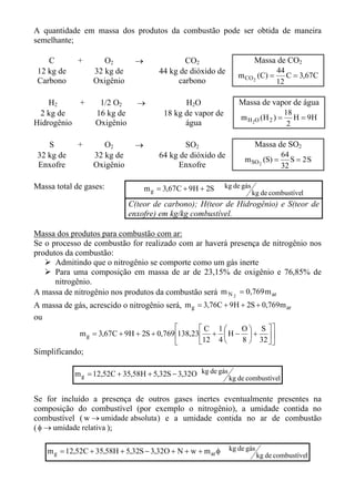 A quantidade em massa dos produtos da combustão pode ser obtida de maneira
semelhante;

    C        +       O2        →              CO2                        Massa de CO2
 12 kg de         32 kg de             44 kg de dióxido de                       44
                                                                 m CO 2 (C) =       C = 3,67C
 Carbono          Oxigênio                  carbono                              12

    H2     +        1/2 O2      →             H2O                Massa de vapor de água
 2 kg de           16 kg de             18 kg de vapor de                            18
                                                                  m H 2O ( H 2 ) =      H = 9H
Hidrogênio         Oxigênio                   água                                    2

    S        +       O2        →              SO2                        Massa de SO2
 32 kg de         32 kg de             64 kg de dióxido de                        64
                                                                   m SO 2 (S) =      S = 2S
 Enxofre          Oxigênio                  Enxofre                               32

Massa total de gases:              m g = 3,67C + 9H + 2S     kg de gás
                                                                         kg de combustível
                              C(teor de carbono); H(teor de Hidrogênio) e S(teor de
                              enxofre) em kg/kg combustível.

Massa dos produtos para combustão com ar:
Se o processo de combustão for realizado com ar haverá presença de nitrogênio nos
produtos da combustão:
      Admitindo que o nitrogênio se comporte como um gás inerte
      Para uma composição em massa de ar de 23,15% de oxigênio e 76,85% de
      nitrogênio.
A massa de nitrogênio nos produtos da combustão será m N 2 = 0,769 m ar
A massa de gás, acrescido o nitrogênio será, m g = 3,76C + 9H + 2S + 0,769m ar
ou
                                                  C 1    O  S 
              m g = 3,67C + 9H + 2S + 0,769 138,23 +  H −  +  
                                                  12 4   8  32  
Simplificando;

            m g = 12,52C + 35,58H + 5,32S − 3,32O kg de gás
                                                              kg de combustível

Se for incluído a presença de outros gases inertes eventualmente presentes na
composição do combustível (por exemplo o nitrogênio), a umidade contida no
combustível ( w → umidade absoluta ) e a umidade contida no ar de combustão
( φ → umidade relativa );

    m g = 12,52C + 35,58H + 5,32S − 3,32O + N + w + m ar φ    kg de gás
                                                                          kg de combustível
 