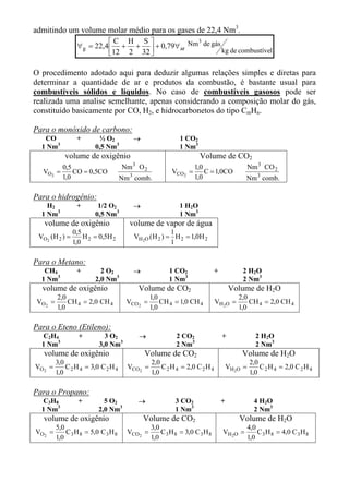 admitindo um volume molar médio para os gases de 22,4 Nm3.
                             C H S              3
                  ∀ g = 22,4  + +  + 0,79∀ ar Nm de gás
                             12 2 32                    kg de combustível


O procedimento adotado aqui para deduzir algumas relações simples e diretas para
determinar a quantidade de ar e produtos da combustão, é bastante usual para
combustíveis sólidos e líquidos. No caso de combustíveis gasosos pode ser
realizada uma analise semelhante, apenas considerando a composição molar do gás,
constituído basicamente por CO, H2, e hidrocarbonetos do tipo CmHn.

Para o monóxido de carbono:
   CO             +         ½ O2          →                  1 CO2
  1 Nm3                   0,5 Nm3                            1 Nm3
             volume de oxigênio                                       Volume de CO2
            0,5                           3
                                      Nm O 2                        1,0                         Nm 3 CO 2
   VO2    =     CO = 0,5CO                                VCO2 =        C = 1,0CO
            1,0                       Nm 3 comb.                    1,0                     Nm 3 comb.

Para o hidrogênio:
    H2            +        1/2 O2         →                  1 H2O
  1 Nm3                   0,5 Nm3                            1 Nm3
   volume de oxigênio                    volume de vapor de água
              0,5                                        1
 VO2 (H 2 ) =     H 2 = 0,5H 2            VH 2O ( H 2 ) = H 2 = 1,0H 2
              1,0                                        1

Para o Metano:
   CH4            +         2 O2          →              1 CO2                +            2 H2 O
  1 Nm3                   2,0 Nm3                        1 Nm3                             2 Nm3
  volume de oxigênio                          Volume de CO2                           Volume de H2O
          2,0                                     1,0                                     2,0
 VO 2 =       CH 4 = 2,0 CH 4           VCO 2 =       CH 4 = 1,0 CH 4         VH 2O =         CH 4 = 2,0 CH 4
          1,0                                     1,0                                     1,0

Para o Eteno (Etileno):
  C2H4             +         3 O2             →             2 CO2                 +                2 H2 O
  1 Nm3                    3,0 Nm3                          2 Nm3                                  2 Nm3
   volume de oxigênio                          Volume de CO2                               Volume de H2O
          3,0                                     2,0                                           2,0
VO 2 =        C 2 H 4 = 3,0 C 2 H 4     VCO2 =        C 2 H 4 = 2,0 C 2 H 4           VH 2O =       C 2 H 4 = 2,0 C 2 H 4
          1,0                                     1,0                                           1,0

Para o Propano:
  C3H8             +         5 O2             →             3 CO2                 +               4 H2 O
  1 Nm3                    2,0 Nm3                          1 Nm3                                 2 Nm3
   volume de oxigênio                          Volume de CO2                              Volume de H2O
          5,0                                     3,0                                           4,0
VO 2 =        C 3 H 8 = 5,0 C 3 H 8     VCO 2 =       C 3 H 8 = 3,0 C 3 H 8       VH 2O =           C 3 H 8 = 4,0 C 3 H 8
          1,0                                     1,0                                           1,0
 