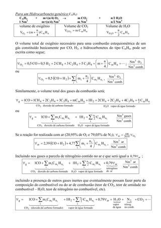 Para um Hidrocarboneto genérico CmHn:
     CmHn         +     m+(n/4) O2 →                   m CO2                +        n/2 H2O
     1 Nm3              m+(n/4) Nm3                    m Nm3                         n/2 Nm3
     volume de oxigênio                    Volume de CO2                         Volume de H2O
                 n                         VCO 2 = m C m H n                                  n
     VO2   = (m + ) C m H n                                                       VH 2O =       CmH n
                 4                                                                            2

O volume total de oxigênio necessário para uma combustão estequiométrica de um
gás constituído basicamente por CO, H2, e hidrocarbonetos do tipo CmHn, pode ser
escrita como segue;

                                                                n                   3
 ∀ O2 = 0,5 CO + 0,5 H 2 + 2 CH 4 + 3 C 2 H 4 + 5 C 3 H 8 +  m +  C m H n + L ; Nm O 2
                                                                4               Nm 3 comb.
ou
                                                       n                    3
                      ∀ O2 = 0,5 (CO + H 2 ) + ∑  m i + i  C mi H n i , Nm O 2
                                               i        4               Nm 3 comb.

Similarmente, o volume total dos gases da combustão será;

∀ g = 1CO + 1CH 4 + 2C 2 H 4 + 3C 3 H 8 + mC m H n + 1H 2 + 2CH 4 + 2C 2 H 4 + 4C 3 H 8 + n C m H n
      14444444 244444444 14444444 2444442 44
                       4                       3                       4                  4 3
                  CO 2 dioxido de carbono formado                               H 2O vapor de água formado
ou
             ∀g =       1CO + ∑ m i C mi H n i        + 1H 2 + ∑ 2i C mi H n i
                                                                        n                    Nm 3 gases
                              i2
                        1444 444          3             144i 2444
                                                               4          3                  Nm 3 comb.
                    CO 2 dioxido de carbono formado     H 2O vapor de água formado


Se a reação for realizada com ar (20,95% de O2 e 79,05% de N2); ∀ ar =                               100 ∀
                                                                                                    20,95 O 2

                                                        n                     3
                 ∀ ar = 2,39 (CO + H 2 ) + 4,77 ∑  m i + i  C mi H n i , Nm ar
                                                i        4               Nm 3 comb.

Incluindo nos gases a parcela de nitrogênio contido no ar e que será igual a 0,79∀ ar ;
      ∀g =       1CO + ∑ m i C mi H n i         + 1H 2 + ∑ 2i C mi H n i + 0,79∀ ar
                                                               n                                     Nm 3 ar
                                                                           123
                                                                            4 4
                       i2
                 1444 444          3              144i 2444
                                                         4          3 nitrogênio                    Nm 3 comb.
              CO 2 dioxido de carbono formado     H 2O vapor de água formado      do ar


incluindo a presença de outros gases inertes que eventualmente possam fazer parte da
composição do combustível ou do ar de combustão (teor de CO2, teor de umidade no
combustível – H2O, teor de nitrogênio no combustível, etc).

             1CO + ∑ m i C mi H n i        + 1H 2 + ∑ 2i C mi H n i + 0,79∀ ar + H 2 O + { + CO 2 + L
                                                          n
∀g =                                                                              {        N2
                   i2
             1444 444          3             144    i 2444
                                                    4          3                 vapor  nitrog.
       CO 2 (dioxido de carbono formado)        vapor de água formado                     de água   no comb.
 