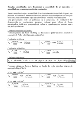 Relações simplificadas para determinar a quantidade de ar necessário e
quantidade de gases dos produtos da combustão:

Valores aproximados para a quantidade de ar de combustão e quantidade de gases nos
produtos da combustão podem ser obtidos a partir de relações empíricas ou equações
deduzidas para determinados tipos de combustíveis como foi realizado acima.
Este procedimento pode ser justificado se a composição do combustível for
desconhecida ou simplesmente queremos conhecer estes valores de forma
aproximada e rápida sem necessidade de realizar o equacionamento químico para a
reação de combustão

Combustíveis sólidos e líquidos:
Formulas práticas de Rosin e Fehling são baseadas no poder calorífico inferior do
combustível; Poder calorífico dado em (kcal/kg)

Combustíveis sólidos:
        1,01PCI            Nm3 de ar                   0,89PCI           Nm3 de gás
Var =           + 0,5     kg de comb.
                                               Vgu =           + 1,65    kg de comb.
          1000                                           1000

Combustíveis líquidos:
        0,85PCI          Nm3 de ar                     1,11PCI   Nm3 de gás
Var =           +2      kg de comb.
                                               Vgu =             kg de comb.
          1000                                           1000

Combustíveis gasosos:
Var = 2,38(CO + H 2 ) + 9,52CH 4 + 11,89C 2 H 2 + 14,28C 2 H 4 + 3,57C 6 H 6 − 4,76O 2    Nm3 de ar
                                                                                         Nm3 de comb.


Formulas práticas de Rosin e Fehling em função do poder calorífico inferior do
combustível (kcal/Nm3)

PCI > 3000 kcal/Nm3
        1,09PCI             Nm3 de ar                  1,14PCI            Nm3 de gás
Var =           − 0,25                         Vgu =           + 0,25
          1000             Nm3 de comb.                  1000            Nm3 de comb.


PCI < 3000 kcal/Nm3
        0,895 PCI     Nm3 de ar                        0,725 PCI         Nm3 de gás
Var =                                          Vgu =             +1
          1000       Nm3 de comb.                        1000           Nm3 de comb.
 