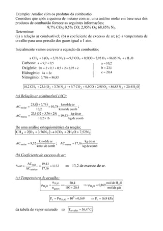 Exemplo: Análise com os produtos da combustão
Considere que após a queima de metano com ar, uma análise molar em base seca dos
produtos de combustão fornece as seguintes informações;
                    9,7% CO2; 0,5% CO; 2,95% O2; 68,85% N2.
Determinar:
(a) a relação ar combustível; (b) o coeficiente de excesso de ar; (c) a temperatura de
orvalho para uma pressão dos gases igual a 1 atm.

Inicialmente vamos escrever a equação da combustão;

             a CH 4 + b (O 2 + 3,76 N 2 ) → 9,7 CO 2 + 0,5CO + 2,95 O 2 + 86,85 N 2 + c H 2 O
    Carbono: a = 9,7 + 0,5                                                a = 10,2
                                                                    
    Oxigênio: 2b = 2 × 9,7 + 0,5 + 2 × 2,95 + c                          b = 23,1
                                                                         c = 20,4
    Hidrogênio: 4a = 2c                                             
    Nitrogênio: 3,76b = 86,85                                       


     10,2 CH 4 + 23,1 (O 2 + 3,76 N 2 ) → 9,7 CO 2 + 0,5CO + 2,95 O 2 + 86,85 N 2 + 20,4 H 2 O

(a) Relação ar combustível (AC):

             23,1(1 + 3,76 )          kmol de ar
AC molar =                   = 10,78               ;
                 10,2                kmol de comb
             23,1 (32 + 3,76 × 28)            kg de ar
AC massa   =                        = 19,43
                   10,2 × 16                kg de comb

De uma análise estequiométrica da reação;
CH 4 + 2(O 2 + 3,76 N 2 ) → 1CO 2 + 2H 2 O + 7,52 N 2

                   kmol de ar                                 kg de ar
AC molar = 9,52                ;          AC massa = 17,16
                  kmol de comb                               kg de comb

(b) Coeficiente de excesso de ar:

          AC real    19,43
% ar =             =       = 1,132             ⇒ 13,2 de excesso de ar.
         AC teórico 17,16

(c) Temperatura de orvalho:
                                n H 2O            20,4                          mol de H 2 O
                     ψ H 2O =             ==                 ⇒ ψ H 2O = 0,169
                                n gases        100 + 20,4                       mol de gás


                            Pv = Pψ H 2O = 10 5 × 0,169           ⇒ Pv = 16,9 kPa


da tabela de vapor saturado               ⇒ Torvalho = 56,4 o C .
 