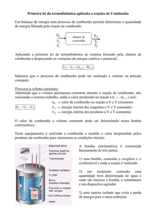 Primeira lei da termodinâmica aplicada a reações de Combustão

Um balanço de energia num processo de combustão permite determinar a quantidade
de energia liberada pela reação de combustão




Aplicando a primeira lei da termodinâmica ao sistema formado pela câmara de
combustão e desprezando as variações de energia cinética e potencial,

                                 U 2 − U1 = Q1−2 − W1−2

Sabemos que o processo de combustão pode ser realizado a volume ou pressão
constante.

Processo a volume constante:
Admitindo que o volume permaneça constante durante a reação de combustão, não
realizando o sistema trabalho, então o calor produzido na reação ( Q v = −Q1−2 ) será ;
                         Q v → calor de combustão ou reação a V e T constantes
 Q v = U1 − U 2          U1 → energia interna dos reagentes a V e T constantes
                         U 2 → energia interna dos produtos a V e T constantes

O calor de combustão a volume constante pode ser determinado numa bomba
calorimétrica.

Neste equipamento é realizado a combustão e medido o calor desprendido pelos
produtos da combustão para retornarem as condições iniciais.

                                            A bomba calorimétrica é constituída
                                            basicamente de três partes:

                                            1) uma bomba, contendo o oxigênio e o
                                            combustível e onde a reação é realizada.

                                            2) um recipiente contendo uma
                                            quantidade bem determinada de água e
                                            onde são imersos a bomba, o termômetro
                                            e um dispositivo agitador

                                            3) uma camisa isolante que evita a perda
                                            de energia para o meio ambiente
 