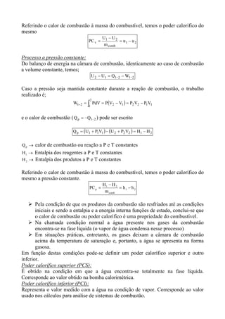 Referindo o calor de combustão à massa do combustível, temos o poder calorífico do
mesmo
                                           U1 − U 2
                                  PC v =            = u1 − u 2
                                            m comb

Processo a pressão constante:
Do balanço de energia na câmara de combustão, identicamente ao caso de combustão
a volume constante, temos;
                                      U 2 − U1 = Q1−2 − W1−2

Caso a pressão seja mantida constante durante a reação de combustão, o trabalho
realizado é;
                                  2
                         W1−2 = ∫ PdV = P(V2 − V1 ) = P2 V2 − P1V1
                                  1


e o calor de combustão ( Q p = −Q1−2 ) pode ser escrito

                         Q p = (U1 + P1V1 ) − (U 2 + P2 V2 ) = H1 − H 2


Q p → calor de combustão ou reação a P e T constantes
H 1 → Entalpia dos reagentes a P e T constantes
H 2 → Entalpia dos produtos a P e T constantes

Referindo o calor de combustão à massa do combustível, temos o poder calorífico do
mesmo a pressão constante.
                                           H1 − H 2
                                  PC p =            = h1 − h 2
                                            m comb

       Pela condição de que os produtos da combustão são resfriados até as condições
       iniciais e sendo a entalpia e a energia interna funções de estado, conclui-se que
       o calor de combustão ou poder calorífico é uma propriedade do combustível.
       Na chamada condição normal a água presente nos gases da combustão
       encontra-se na fase líquida (o vapor de água condensa nesse processo)
       Em situações práticas, entretanto, os gases deixam a câmara de combustão
       acima da temperatura de saturação e, portanto, a água se apresenta na forma
       gasosa.
Em função destas condições pode-se definir um poder calorífico superior e outro
inferior.
Poder calorífico superior (PCS):
É obtido na condição em que a água encontra-se totalmente na fase líquida.
Corresponde ao valor obtido na bomba calorimétrica.
Poder calorífico inferior (PCI):
Representa o valor medido com a água na condição de vapor. Corresponde ao valor
usado nos cálculos para análise de sistemas de combustão.
 
