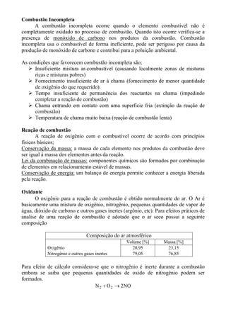 Combustão Incompleta
      A combustão incompleta ocorre quando o elemento combustível não é
completamente oxidado no processo de combustão. Quando isto ocorre verifica-se a
presença de monóxido de carbono nos produtos da combustão. Combustão
incompleta usa o combustível de forma ineficiente, pode ser perigoso por causa da
produção de monóxido de carbono e contribui para a poluição ambiental.

As condições que favorecem combustão incompleta são;
      Insuficiente mistura ar-combustível (causando localmente zonas de misturas
      ricas e misturas pobres)
      Fornecimento insuficiente de ar à chama (fornecimento de menor quantidade
      de oxigênio do que requerido).
      Tempo insuficiente de permanência dos reactantes na chama (impedindo
      completar a reação de combustão)
      Chama entrando em contato com uma superfície fria (extinção da reação de
      combustão)
      Temperatura de chama muito baixa (reação de combustão lenta)

Reação de combustão
       A reação de oxigênio com o combustível ocorre de acordo com princípios
físicos básicos;
Conservação da massa: a massa de cada elemento nos produtos da combustão deve
ser igual à massa dos elementos antes da reação.
Lei da combinação de massas: componentes químicos são formados por combinação
de elementos em relacionamento estável de massas.
Conservação de energia: um balanço de energia permite conhecer a energia liberada
pela reação.

Oxidante
      O oxigênio para a reação de combustão é obtido normalmente do ar. O Ar é
basicamente uma mistura de oxigênio, nitrogênio, pequenas quantidades de vapor de
água, dióxido de carbono e outros gases inertes (argônio, etc). Para efeitos práticos de
analise de uma reação de combustão é adotado que o ar seco possui a seguinte
composição

                                 Composição do ar atmosférico
                                                  Volume [%]        Massa [%]
            Oxigênio                                20,95            23,15
            Nitrogênio e outros gases inertes       79,05            76,85

Para efeito de cálculo considera-se que o nitrogênio é inerte durante a combustão
embora se saiba que pequenas quantidades de oxido de nitrogênio podem ser
formados.
                                 N 2 + O 2 → 2 NO
 