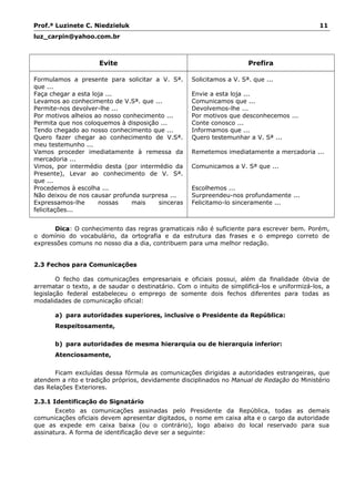 Prof.ª Luzinete C. Niedzieluk 11
luz_carpin@yahoo.com.br
Evite Prefira
Formulamos a presente para solicitar a V. Sª.
que ...
Faça chegar a esta loja ...
Levamos ao conhecimento de V.Sª. que ...
Permite-nos devolver-lhe ...
Por motivos alheios ao nosso conhecimento ...
Permita que nos coloquemos à disposição ...
Tendo chegado ao nosso conhecimento que ...
Quero fazer chegar ao conhecimento de V.Sª.
meu testemunho ...
Vamos proceder imediatamente à remessa da
mercadoria ...
Vimos, por intermédio desta (por intermédio da
Presente), Levar ao conhecimento de V. Sª.
que ...
Procedemos à escolha ...
Não deixou de nos causar profunda surpresa ...
Expressamos-lhe nossas mais sinceras
felicitações...
Solicitamos a V. Sª. que ...
Envie a esta loja ...
Comunicamos que ...
Devolvemos-lhe ...
Por motivos que desconhecemos ...
Conte conosco ...
Informamos que ...
Quero testemunhar a V. Sª ...
Remetemos imediatamente a mercadoria ...
Comunicamos a V. Sª que ...
Escolhemos ...
Surpreendeu-nos profundamente ...
Felicitamo-lo sinceramente ...
Dica: O conhecimento das regras gramaticais não é suficiente para escrever bem. Porém,
o domínio do vocabulário, da ortografia e da estrutura das frases e o emprego correto de
expressões comuns no nosso dia a dia, contribuem para uma melhor redação.
2.3 Fechos para Comunicações
O fecho das comunicações empresariais e oficiais possui, além da finalidade óbvia de
arrematar o texto, a de saudar o destinatário. Com o intuito de simplificá-los e uniformizá-los, a
legislação federal estabeleceu o emprego de somente dois fechos diferentes para todas as
modalidades de comunicação oficial:
a) para autoridades superiores, inclusive o Presidente da República:
Respeitosamente,
b) para autoridades de mesma hierarquia ou de hierarquia inferior:
Atenciosamente,
Ficam excluídas dessa fórmula as comunicações dirigidas a autoridades estrangeiras, que
atendem a rito e tradição próprios, devidamente disciplinados no Manual de Redação do Ministério
das Relações Exteriores.
2.3.1 Identificação do Signatário
Exceto as comunicações assinadas pelo Presidente da República, todas as demais
comunicações oficiais devem apresentar digitados, o nome em caixa alta e o cargo da autoridade
que as expede em caixa baixa (ou o contrário), logo abaixo do local reservado para sua
assinatura. A forma de identificação deve ser a seguinte:
 