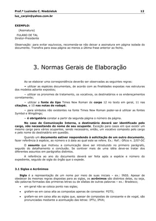 Prof.ª Luzinete C. Niedzieluk 12
luz_carpin@yahoo.com.br
EXEMPLO:
(Assinatura)
FULANO DE TAL
Diretor-Presidente
Observação: para evitar equívocos, recomenda-se não deixar a assinatura em página isolada do
documento. Transfira para essa página ao menos a última frase anterior ao fecho.
3. Normas Gerais de Elaboração
Ao se elaborar uma correspondência deverão ser observadas as seguintes regras:
− utilizar as espécies documentais, de acordo com as finalidades expostas nas estruturas
dos modelos adiante expostos;
− utilizar os pronomes de tratamento, os vocativos, os destinatários e os endereçamentos
corretamente;
− utilizar a fonte do tipo Times New Roman de corpo 12 no texto em geral, 11 nas
citações, e 10 nas notas de rodapé;
− para símbolos não existentes na fonte Times New Roman poder-se-á utilizar as fontes
Symbol e Wingdings;
− é obrigatório constar a partir da segunda página o número da página.
No caso de Comunicação Interna, o destinatário deverá ser identificado pelo
cargo, não necessitando do nome de seu ocupante. Exceção para casos em que existir um
mesmo cargo para vários ocupantes, sendo necessário, então, um vocativo composto pelo cargo
e pelo nome do destinatário em questão.
Quando um documento estiver respondendo à solicitação de um outro documento,
fazer referência à espécie, ao número e à data ao qual este se refere. Ex.: Ref.: Ofício n. 2/07-DC
O assunto que motivou a comunicação deve ser introduzido no primeiro parágrafo,
seguido do detalhamento e conclusão. Se contiver mais de uma idéia deve-se tratar dos
diferentes assuntos em parágrafos distintos.
A referência ao ano do documento deverá ser feita após a espécie e número do
expediente, seguido de sigla do órgão que o expede.
3.1 Siglas e Acrônimos
Sigla é a representação de um nome por meio de suas iniciais – ex.: INSS. Apesar de
obedecer às mesmas regras dispostas para as siglas, os acrônimos são distintos delas, ou seja,
são palavras formadas das primeiras letras ou de sílabas de outras palavras – ex.: Bradesco;
• em geral não se coloca ponto nas siglas;
• grafam-se em caixa alta as compostas apenas de consoante: FGTS;
• grafam-se em caixa alta as siglas que, apesar de compostas de consoante e de vogal, são
pronunciadas mediante a acentuação das letras: IPTU, IPVA;
 