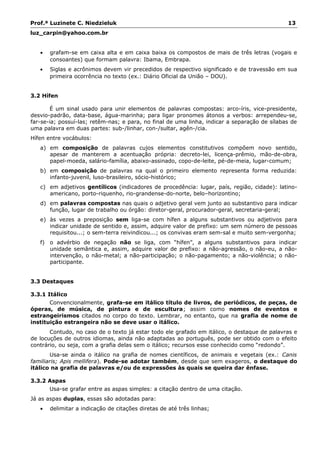 Prof.ª Luzinete C. Niedzieluk 13
luz_carpin@yahoo.com.br
• grafam-se em caixa alta e em caixa baixa os compostos de mais de três letras (vogais e
consoantes) que formam palavra: Ibama, Embrapa.
• Siglas e acrônimos devem vir precedidos de respectivo significado e de travessão em sua
primeira ocorrência no texto (ex.: Diário Oficial da União – DOU).
3.2 Hífen
É um sinal usado para unir elementos de palavras compostas: arco-íris, vice-presidente,
desvio-padrão, data-base, água-marinha; para ligar pronomes átonos a verbos: arrependeu-se,
far-se-ia; possuí-las; retêm-nas; e para, no final de uma linha, indicar a separação de sílabas de
uma palavra em duas partes: sub-/linhar, con-/sultar, agên-/cia.
Hífen entre vocábulos:
a) em composição de palavras cujos elementos constitutivos compõem novo sentido,
apesar de manterem a acentuação própria: decreto-lei, licença-prêmio, mão-de-obra,
papel-moeda, salário-família, abaixo-assinado, copo-de-leite, pé-de-meia, lugar-comum;
b) em composição de palavras na qual o primeiro elemento representa forma reduzida:
infanto-juvenil, luso-brasileiro, sócio-histórico;
c) em adjetivos gentílicos (indicadores de procedência: lugar, país, região, cidade): latino-
americano, porto-riquenho, rio-grandense-do-norte, belo–horizontino;
d) em palavras compostas nas quais o adjetivo geral vem junto ao substantivo para indicar
função, lugar de trabalho ou órgão: diretor-geral, procurador-geral, secretaria-geral;
e) às vezes a preposição sem liga-se com hífen a alguns substantivos ou adjetivos para
indicar unidade de sentido e, assim, adquire valor de prefixo: um sem número de pessoas
requisitou...; o sem-terra reivindicou...; os convivas eram sem-sal e muito sem-vergonha;
f) o advérbio de negação não se liga, com “hífen”, a alguns substantivos para indicar
unidade semântica e, assim, adquire valor de prefixo: a não-agressão, o não-eu, a não-
intervenção, o não-metal; a não-participação; o não-pagamento; a não-violência; o não-
participante.
3.3 Destaques
3.3.1 Itálico
Convencionalmente, grafa-se em itálico título de livros, de periódicos, de peças, de
óperas, de música, de pintura e de escultura; assim como nomes de eventos e
estrangeirismos citados no corpo do texto. Lembrar, no entanto, que na grafia de nome de
instituição estrangeira não se deve usar o itálico.
Contudo, no caso de o texto já estar todo ele grafado em itálico, o destaque de palavras e
de locuções de outros idiomas, ainda não adaptadas ao português, pode ser obtido com o efeito
contrário, ou seja, com a grafia delas sem o itálico; recursos esse conhecido como “redondo”.
Usa-se ainda o itálico na grafia de nomes científicos, de animais e vegetais (ex.: Canis
familiaris; Apis mellifera). Pode-se adotar também, desde que sem exageros, o destaque do
itálico na grafia de palavras e/ou de expressões às quais se queira dar ênfase.
3.3.2 Aspas
Usa-se grafar entre as aspas simples: a citação dentro de uma citação.
Já as aspas duplas, essas são adotadas para:
• delimitar a indicação de citações diretas de até três linhas;
 