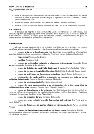 Prof.ª Luzinete C. Niedzieluk 14
luz_carpin@yahoo.com.br
• destacar neologismos – sentido inusitado de uma palavra ou de uma expressão, ou termos
formados a partir de palavras de outra língua – “ajanelar o coração”; “deletar”; “zebra”,
como expressão de azar;
• indicar um sentido não habitual – ex.: Havia um “porém” no olhar do diretor;
• destacar o valor – irônico ou afetivo de um termo – ex.: Ela era a “queridinha” do papai.
3.3.3 Negrito
O destaque do negrito é mais comumente usado na transcrição de entrevistas, para
separar perguntas de respostas; assim como, conforme antes mencionado, na indicação de títulos
e de subtítulos. Contudo, o negrito pode ser utilizado também, comedidamente, na grafia de
termos e/ou de expressões a que se queira dar ênfase.
3.4 Maiúsculas
Além de sempre usada no início de períodos, nos títulos de obras artísticas ou técnico-
científicas, a letra maiúscula (caixa alta – CA) é convencionalmente usada na grafia de:
• nomes próprios e de sobrenomes (Luz Carpin) de cognomes (Ivan, o Terrível); de
alcunhas (Sete Dedos); de pseudônimos (Joãozinho Trinta); de nomes dinásticos (os Médici);
• topônimos (Florianópolis, Brasil);
• regiões (Nordeste, Sul);
• nomes de instituições culturais, profissionais e de empresa (Fundação Getúlio
Vargas, Associação Brasileira de Jornalistas);
• nome de divisão e de subdivisão das Forças Armadas (Marinha, Polícia Militar);
• nome de período e de episódio histórico (Idade Média, Era Cristã, Estado Novo);
• nome de festividade ou de comemoração cívica (Natal, Quinze de Novembro);
• designação de nação política organizada, de conjunto de poderes ou de
unidades da Federação (golpe de Estado, Estado de São Paulo);
• nome de pontos cardeais (Sul, Norte, Leste, Oeste);
• nome de zona geoeconômica e de designações de ordem geográfica ou
político-administrativa (Agreste, Zona da Mata, Triângulo Mineiro);
• nome de logradouros e de endereço (Av. Rui Barbosa, Rua Jerônimo Coelho);
nome de edifício, de monumento e de estabelecimento público (edifício Data Center, Estádio do
Maracanã, Aeroporto de Cumbica, Igreja Adventista);
• nome de imposto e de taxa (Imposto de Renda);
• nome de corpo celeste, quando designativo astronômico (“A Terra gira em
torno do Sol”);
• nome de documento ao qual se integra um nome próprio (Lei Áurea, Lei Afonso
Arinos).
• nomes de disciplinas de um currículo ou de um exame (Introdução à Bíblia,
Teologia Moral V, Língua Portuguesa I, Filosofia II, História da Psicologia, Matemática B, Cirurgia
IV, Mecânica Geral,etc)
 
