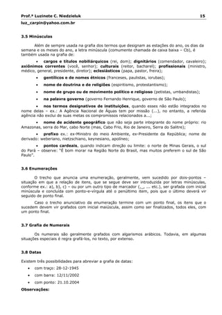 Prof.ª Luzinete C. Niedzieluk 15
luz_carpin@yahoo.com.br
3.5 Minúsculas
Além de sempre usada na grafia dos termos que designam as estações do ano, os dias da
semana e os meses do ano, a letra minúscula (comumente chamada de caixa baixa – Cb), é
também usada na grafia de:
• cargos e títulos nobiliárquicos (rei, dom); dignitários (comendador, cavaleiro);
axiônimos correntes (você, senhor); culturais (reitor, bacharel); profissionais (ministro,
médico, general, presidente, diretor); eclesiásticos (papa, pastor, freira);
• gentílicos e de nomes étnicos (franceses, paulistas, iorubas);
• nome de doutrina e de religiões (espiritismo, protestantismo);
• nome de grupo ou de movimento político e religioso (petistas, umbandistas);
• na palavra governo (governo Fernando Henrique, governo de São Paulo);
• nos termos designativos de instituições, quando esses não estão integrados no
nome delas – ex.: A Agência Nacional de Águas tem por missão (...), no entanto, a referida
agência não exclui de suas metas os compromissos relacionados a...;
• nome de acidente geográfico que não seja parte integrante do nome próprio: rio
Amazonas, serra do Mar, cabo Norte (mas, Cabo Frio, Rio de Janeiro, Serra do Salitre);
• prefixo ex.: ex-Ministro do meio Ambiente, ex-Presidente da República; nome de
derivado: weberiano, nietzschiano, keynesiano, apolíneo;
• pontos cardeais, quando indicam direção ou limite: o norte de Minas Gerais, o sul
do Pará – observe: “É bom morar na Região Norte do Brasil, mas muitos preferem o sul de São
Paulo”.
3.6 Enumerações
O trecho que anuncia uma enumeração, geralmente, vem sucedido por dois-pontos –
situação em que a relação de itens, que se segue deve ser introduzida por letras minúsculas,
conforme ex.: a), b), c) – ou por um outro tipo de marcador (,_, ... etc.), ser grafada com inicial
minúscula e concluída com ponto-e-vírgula até o penúltimo item, pois que o último deverá vir
seguido de ponto final.
Caso o trecho anunciativo da enumeração termine com um ponto final, os itens que o
sucedem devem vir grafados com inicial maiúscula, assim como ser finalizados, todos eles, com
um ponto final.
3.7 Grafia de Numerais
Os numerais são geralmente grafados com algarismos arábicos. Todavia, em algumas
situações especiais é regra grafá-los, no texto, por extenso.
3.8 Datas
Existem três possibilidades para abreviar a grafia de datas:
• com traço: 28-12-1945
• com barra: 12/11/2002
• com ponto: 21.10.2004
Observações:
 