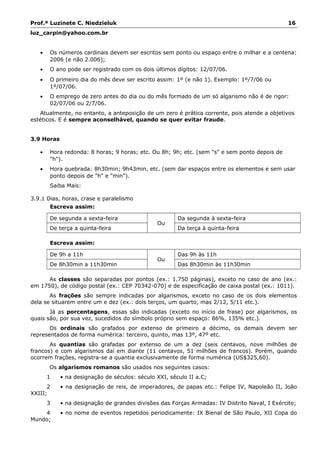 Prof.ª Luzinete C. Niedzieluk 16
luz_carpin@yahoo.com.br
• Os números cardinais devem ser escritos sem ponto ou espaço entre o milhar e a centena:
2006 (e não 2.006);
• O ano pode ser registrado com os dois últimos dígitos: 12/07/06.
• O primeiro dia do mês deve ser escrito assim: 1º (e não 1). Exemplo: 1º/7/06 ou
1º/07/06.
• O emprego de zero antes do dia ou do mês formado de um só algarismo não é de rigor:
02/07/06 ou 2/7/06.
Atualmente, no entanto, a anteposição de um zero é prática corrente, pois atende a objetivos
estéticos. E é sempre aconselhável, quando se quer evitar fraude.
3.9 Horas
• Hora redonda: 8 horas; 9 horas; etc. Ou 8h; 9h; etc. (sem "s" e sem ponto depois de
"h").
• Hora quebrada: 8h30min; 9h43min, etc. (sem dar espaços entre os elementos e sem usar
ponto depois de "h" e "min").
Saiba Mais:
3.9.1 Dias, horas, crase e paralelismo
Escreva assim:
De segunda a sexta-feira
Ou
Da segunda à sexta-feira
De terça a quinta-feira Da terça à quinta-feira
Escreva assim:
De 9h a 11h
Ou
Das 9h às 11h
De 8h30min a 11h30min Das 8h30min às 11h30min
As classes são separadas por pontos (ex.: 1.750 páginas), exceto no caso de ano (ex.:
em 1750), de código postal (ex.: CEP 70342-070) e de especificação de caixa postal (ex.: 1011).
As frações são sempre indicadas por algarismos, exceto no caso de os dois elementos
dela se situarem entre um e dez (ex.: dois terços, um quarto, mas 2/12, 5/11 etc.).
Já as porcentagens, essas são indicadas (exceto no início de frase) por algarismos, os
quais são, por sua vez, sucedidos do símbolo próprio sem espaço: 86%, 135% etc.).
Os ordinais são grafados por extenso de primeiro a décimo, os demais devem ser
representados de forma numérica: terceiro, quinto, mas 13º, 47º etc.
As quantias são grafadas por extenso de um a dez (seis centavos, nove milhões de
francos) e com algarismos daí em diante (11 centavos, 51 milhões de francos). Porém, quando
ocorrem frações, registra-se a quantia exclusivamente de forma numérica (US$325,60).
Os algarismos romanos são usados nos seguintes casos:
1 • na designação de séculos: século XXI, século II a.C;
2 • na designação de reis, de imperadores, de papas etc.: Felipe IV, Napoleão II, João
XXIII;
3 • na designação de grandes divisões das Forças Armadas: IV Distrito Naval, I Exército;
4 • no nome de eventos repetidos periodicamente: IX Bienal de São Paulo, XII Copa do
Mundo;
 