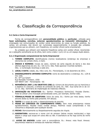 Prof.ª Luzinete C. Niedzieluk 23
luz_carpin@yahoo.com.br
6. Classificação da Correspondência
6.1 Carta e Carta Empresarial
Forma de correspondência com personalidade pública ou particular, utilizada para
fazer solicitações, convites, externar agradecimentos ou transmitir informações. É
empregada nas comunicações de caráter social decorrentes do cargo ou função públicos. As
cartas, em princípio, não devem ser numeradas seqüencialmente, à exceção das unidades
organizacionais que as utilizam, com freqüência, em caráter oficial (carta empresarial).
Às unidades que utilizam com bastante freqüência cartas com caráter oficial, recomenda-
se o cabeçalho semelhante ao do ofício, bem como a data 1 (um) cm ou um espaço duplo abaixo.
6.1.1 Organização composicional da Carta Empresarial
1. TIMBRE COMPLETO: identificadores (nome) localizadores (endereço da empresa) e
elementos de contato (fone, e-mail).
2. ÍNDICE E NÚMERO: iniciais do setor, número da carta seguido de barra e dos dois
últimos algarismos do ano. Ex.: CA-11/11. Obs. Pode aparecer invertido também.
Obs.: a numeração recomeça a cada ano.
3. LOCAL E DATA: cidade, dia, mês e ano. Ex.: Florianópolis, 11 de dezembro de 2011.
4. ENDEREÇAMENTO INTERNO COMPLETO: nome do destinatário e endereço. Ex.: LCN &
Cia. Ltda.
At.: Srª Luz Carpin
Rua Reinaldo Tromboni, 1550
CEP 88047-100 – Florianópolis - SC
5. REFERÊNCIA (REF.:) OU OBJETIVO (OBJ.:): número de documento que se menciona e
o objetivo é o assunto, a síntese do conteúdo da carta. Ex.: Ref.: Sua Carta CA-11 de 13-
12-11. Obj.: Seminário de implantação de materiais infláveis.
6. INVOCAÇÃO OU VOCATIVO: Ex.: Senhor: Prezado(s) Senhor(es): Prezado Cliente:.
Pode-se utilizar uma invocação personalizada como, por exemplo, Senhor João.
7. FÓRMULA/FRASE DE ABERTURA: Início da carta. Ex.: Venho por meio desta; Venho
através desta ou Venho pela presente. Em desuso.
8. TEXTO: é o corpo da carta, o desenvolvimento do assunto.
9. FRASE DE CORTESIA OU CUMPRIMENTO FINAL: Sem mais antecipamos nossos
agradecimentos; Receba nosso cordial abraço; Pedimos vossa compreensão e nos
colocamos a disposição para qualquer dúvida.
10. FECHO: Atenciosamente ou Respeitosamente seguidos de vírgula.
11. ASSINATURA: escreve-se o nome civil do emissor (letras iniciais maiúsculas) e logo
abaixo o cargo que ocupa em caixa alta ou não. A assinatura se faz logo acima do nome
digitado.
12. AVISO DE ANEXOS: cuidar com a concordância. Ex.: Anexa: nota fiscal. Anexos:
documentos relativos à remessa de materiais infláveis.
 
