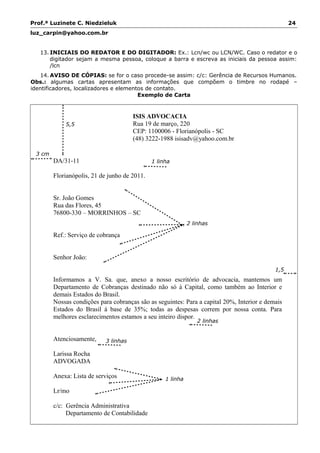 Prof.ª Luzinete C. Niedzieluk 24
luz_carpin@yahoo.com.br
13. INICIAIS DO REDATOR E DO DIGITADOR: Ex.: Lcn/wc ou LCN/WC. Caso o redator e o
digitador sejam a mesma pessoa, coloque a barra e escreva as iniciais da pessoa assim:
/lcn
14. AVISO DE CÓPIAS: se for o caso procede-se assim: c/c: Gerência de Recursos Humanos.
Obs.: algumas cartas apresentam as informações que compõem o timbre no rodapé –
identificadores, localizadores e elementos de contato.
Exemplo de Carta
ISIS ADVOCACIA
Rua 19 de março, 220
CEP: 1100006 - Florianópolis - SC
(48) 3222-1988 isisadv@yahoo.com.br
DA/31-11
Florianópolis, 21 de junho de 2011.
Sr. João Gomes
Rua das Flores, 45
76800-330 – MORRINHOS – SC
Ref.: Serviço de cobrança
Senhor João:
Informamos a V. Sa. que, anexo a nosso escritório de advocacia, mantemos um
Departamento de Cobranças destinado não só à Capital, como também ao Interior e
demais Estados do Brasil.
Nossas condições para cobranças são as seguintes: Para a capital 20%, Interior e demais
Estados do Brasil à base de 35%; todas as despesas correm por nossa conta. Para
melhores esclarecimentos estamos a seu inteiro dispor.
Atenciosamente,
Larissa Rocha
ADVOGADA
Anexa: Lista de serviços
Lr/mo
c/c: Gerência Administrativa
Departamento de Contabilidade
5,5
cm
1 linha
2 linhas
2 linhas
3 linhas
1 linha
3 cm
1,5
cm
 